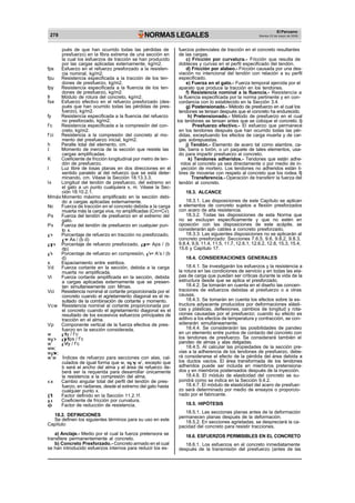 278 NORMAS LEGALES
El Peruano
Martes 23 de mayo de 2006
pués de que han ocurrido todas las pérdidas de
presfuerzo) en la fibra extrema de una sección en
la cual los esfuerzos de tracción se han producido
por las cargas aplicadas externamente, kg/m2.
fps Esfuerzo en el refuerzo presforzado a la resisten-
cia nominal, kg/m2.
fpu Resistencia especificada a la tracción de los ten-
dones de presfuerzo, kg/m2.
fpy Resistencia especificada a la fluencia de los ten-
dones de presfuerzo, kg/m2.
fr Módulo de rotura del concreto, kg/m2.
fse Esfuerzo efectivo en el refuerzo presforzado (des-
pués que han ocurrido todas las pérdidas de pres-
fuerzo), kg/m2.
fy Resistencia especificada a la fluencia del refuerzo
no presforzado, kg/m2.
f’c Resistencia especificada a la compresión del con-
creto, kg/m2.
f’ci Resistencia a la compresión del concreto al mo-
mento del presfuerzo inicial, kg/m2.
h Peralte total del elemento, cm.
I Momento de inercia de la sección que resiste las
cargas amplificadas.
K Coeficiente de fricción longitudinal por metro de ten-
dón de presfuerzo.
l Luz libre de losas planas en dos direcciones en el
sentido paralelo al del refuerzo que se está deter-
minando, cm. Véase la Sección 18.13.3.3.
lx Longitud del tendón de presfuerzo, del extremo en
el gato a un punto cualquiera x, m. Véase la Sec-
ción 18.10.2.1.
Mmáx Momento máximo amplificado en la sección debi-
do a cargas aplicadas externamente.
Nc Fuerza de tracción en el concreto debida a la carga
muerta más la carga viva, no amplificadas (Cm+Cv).
Ps Fuerza del tendón de presfuerzo en el extremo del
gato.
Px Fuerza del tendón de presfuerzo en cualquier pun-
to x.
Porcentaje de refuerzo en tracción no presforzado,
= As / (b d)
Porcentaje de refuerzo presforzado, = Aps / (b
dp)
’ Porcentaje de refuerzo en compresión, ’ = A’s / (b
d)
s Espaciamiento entre estribos.
Vd Fuerza cortante en la sección, debida a la carga
muerta no amplificada.
Vi Fuerza cortante amplificada en la sección, debida
a cargas aplicadas externamente que se presen-
tan simultaneamente con Mmax.
Vci Resistencia nominal al cortante proporcionada por el
concreto cuando el agrietamiento diagonal es el re-
sultado de la combinación de cortante y momento.
Vcw Resistencia nominal al cortante proporcionada por
el concreto cuando el agrietamiento diagonal es el
resultado de los excesivos esfuerzos principales de
tracción en el alma.
Vp Componente vertical de la fuerza efectiva de pres-
fuerzo en la sección considerada.
w fy / f’c
w fps / f’c
w’ ’ fy / f’c
ww;
w w;
w’w Índices de refuerzo para secciones con alas, cal-
culados de igual forma que w, w y w’, excepto que
b será el ancho del alma y el área de refuerzo de-
berá ser la requerida para desarrollar únicamente
la resistencia a la compresión del alma.
Cambio angular total del perfil del tendón de pres-
fuerzo, en radianes, desde el extremo del gato hasta
cualquier punto x.
1 Factor definido en la Sección 11.2.1f.
Coeficiente de fricción por curvatura.
Factor de reducción de resistencia.
18.2. DEFINICIONES
Se definen los siguientes términos para su uso en este
Capítulo:
a) Anclaje.- Medio por el cual la fuerza pretensora se
transfiere permanentemente al concreto.
b) Concreto Presforzado.- Concreto armado en el cual
se han introducido esfuerzos internos para reducir los es-
fuerzos potenciales de tracción en el concreto resultantes
de las cargas.
c) Fricción por curvatura.- Fricción que resulta de
dobleces y curvas en el perfil especificado del tendón.
d) Fricción por alabeo.- Fricción causada por una des-
viación no intencional del tendón con relación a su perfil
especificado.
e) Fuerza en el gato.- Fuerza temporal ejercida por el
aparato que produce la tracción en los tendones.
f) Resistencia nominal a la fluencia.- Resistencia a
la fluencia especificada por la norma pertinente y en con-
cordancia con lo establecido en la Sección 3.4.
g) Postensionado.- Método de presfuerzo en el cual los
tendones se tensan después que el concreto ha endurecido.
h) Pretensionado.- Método de presfuerzo en el cual
los tendones se tensan antes que se coloque el concreto. i)
Presfuerzo efectivo.- El esfuerzo que permanece
en los tendones después que han ocurrido todas las pér-
didas, exceptuando los efectos de carga muerta y de car-
gas sobrepuestas.
j) Tendón.- Elemento de acero tal como alambre, ca-
ble, barra o torón, o un paquete de tales elementos, usa-
do para impartir presfuerzo al concreto.
k) Tendones adheridos.- Tendones que están adhe-
ridos al concreto ya sea directamente o por medio de in-
yección de mortero. Los tendones no adheridos están li-
bres de moverse con respeto al concreto que los rodea. l)
Transferencia.- Operación de transferir la fuerza del
tendón al concreto.
18.3. ALCANCE
18.3.1. Las disposiciones de este Capítulo se aplican
a elementos de concreto sujetos a flexión presforzados
con acero de alta resistencia.
18.3.2. Todas las disposiciones de esta Norma que
no se excluyan específicamente y que no estén en
oposición con las disposiciones de este acápite, se
considerarán apli- cables a concreto presforzado.
18.3.3. Las siguientes disposiciones no se aplicarán al
concreto presforzado: Secciones 7.6.5, 9.6, 9.8.2, 9.8.3,
9.8.4, 9.9, 11.4, 11.5, 11.7, 12.6.1, 12.6.2, 12.8, 15.3, 15.4,
15.6 y Capítulo 17.
18.4. CONSIDERACIONES GENERALES
18.4.1. Se investigarán los esfuerzos y la resistencia a
la rotura en las condiciones de servicio y en todas las eta-
pas de carga que puedan ser críticas durante la vida de la
estructura desde que se aplica el presforzado.
18.4.2. Se tomarán en cuenta en el diseño las concen-
traciones de esfuerzos debidas al presfuerzo o a otras
causas.
18.4.3. Se tomarán en cuenta los efectos sobre la es-
tructura adyacente producidos por deformaciones elásti-
cas y plásticas, deflexiones, cambios de longitud y rota-
ciones causadas por el presfuerzo; cuando su efecto es
aditivo a los efectos de temperatura y contracción, se con-
siderarán simultáneamente.
18.4.4. Se considerarán las posibilidades de pandeo
en un elemento entre puntos de contacto del concreto con
los tendones de presfuerzo. Se considerará también el
pandeo de almas y alas delgadas.
18.4.5. Al calcular las propiedades de la sección pre-
vias a la adherencia de los tendones de presfuerzo, debe-
rá considerarse el efecto de la pérdida del área debida a
los ductos vacíos. El área transformada de los tendones
adheridos puede ser incluida en miembros pretensiona-
dos y en miembros postensados después de la inyección.
18.4.6. El módulo de elasticidad del concreto se su-
pondrá como se indica en la Sección 9.4.2.
18.4.7. El módulo de elasticidad del acero de presfuer-
zo será determinado por medio de ensayos o proporcio-
nado por el fabricante.
18.5. HIPÓTESIS
18.5.1. Las secciones planas antes de la deformación
permanecen planas después de la deformación.
18.5.2. En secciones agrietadas, se despreciará la ca-
pacidad del concreto para resistir tracciones.
18.6. ESFUERZOS PERMISIBLES EN EL CONCRETO
18.6.1. Los esfuerzos en el concreto inmediatamente
después de la transmisión del presfuerzo (antes de las
 