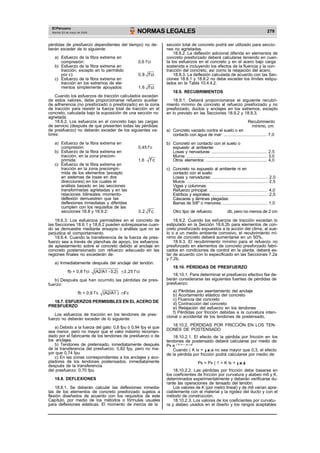 El Peruano
Martes 23 de mayo de 2006 NORMAS LEGALES 279
pérdidas de presfuerzo dependientes del tiempo) no de-
berán exceder de lo siguiente:
a) Esfuerzo de la fibra extrema en
compresión: 0,6 f’ci
b) Esfuerzo de la fibra extrema en
tracción, excepto en lo permitido
sección total de concreto podrá ser utilizado para seccio-
nes no agrietadas.
18.8.2. La deflexión adicional diferida en elementos de
concreto presforzado deberá calcularse teniendo en cuen-
ta los esfuerzos en el concreto y en el acero bajo carga
sostenida e incluyendo los efectos de la fluencia y la con-
tracción del concreto, así como la relajación del acero.
por c): 0,8
c) Esfuerzo de la fibra extrema en
tracción en los extremos de ele-
mentos simplemente apoyados: 1,6
f’ci
f’ci
18.8.3. La deflexión calculada de acuerdo con las Sec-
ciones 18.8.1 y 18.8.2 no debe exceder los límites estipu-
lados en la Tabla 10.4.4.2.
18.9. RECUBRIMIENTOS
Cuando los esfuerzos de tracción calculados excedan
de estos valores, debe proporcionarse refuerzo auxiliar
de adherencia (no presforzado o presforzado) en la zona
de tracción para resistir la fuerza total de tracción en el
concreto, calculada bajo la suposición de una sección no
agrietada.
18.6.2. Los esfuerzos en el concreto bajo las cargas
de servicio (después de que presenten todas las pérdidas
de presfuerzo) no deberán exceder de los siguientes va-
lores:
a) Esfuerzo de la fibra extrema en
compresión: 0,45 f’c
b) Esfuerzo de la fibra extrema en
tracción, en la zona precom-
18.9.1. Deberá proporcionarse el siguiente recubri-
miento mínimo de concreto al refuerzo presforzado y no
presforzado, ductos y anclajes en los extremos, excepto
en lo previsto en las Secciones 18.9.2 y 18.9.3.
Recubrimiento
mínimo, cm:
a) Concreto vaciado contra el suelo o en
contacto con agua de mar: ................................. 7,0
b) Concreto en contacto con el suelo o
expuesto al ambiente:
Losas y nervaduras: ........................................... 2,5
Muros: .............................................................. 3,0
primida: 1,6
c) Esfuerzo de la fibra extrema en
tracción en la zona precompri-
mida de los elementos (excepto
en sistemas de losas en dos
direcciones) en los cuales el
análisis basado en las secciones
transformadas agrietadas y en las
relaciones bilineales momento-
deflexión demuestren que las
deflexiones inmediatas y diferidas
cumplen con los requisitos de las
secciones 18.8 y 18.9.2: 3,2
f’c
f’c
Otros elementos: ............................................... 4,0
c) Concreto no expuesto al ambiente ni en
contacto con el suelo:
Losas y nervaduras: ........................................... 2,0
Muros: .............................................................. 2,5
Vigas y columnas:
Refuerzo principal: ............................................. 4,0
Estribos y espirales: ........................................... 2,5
Cáscaras y láminas plegadas:
Barras de 5/8" o menores: .................................. 1,0
Otro tipo de refuerzo: db, pero no menos de 2 cm
18.6.3. Los esfuerzos permisibles en el concreto de
las Secciones 18.6.1 y 18.6.2 pueden sobrepasarse cuan-
do se demuestre mediante ensayos o análisis que no se
perjudica el comportamiento.
18.6.4. Cuando la transferencia de la fuerza de pres-
fuerzo sea a través de planchas de apoyo, los esfuerzos
de aplastamiento sobre el concreto debido al anclaje en
concreto postensionado con refuerzo adecuado en las
regiones finales no excederán de:
a) Inmediatamente después del anclaje del tendón:
18.9.2. Cuando los esfuerzos de tracción excedan lo
estipulado en la Sección 18.6.2b para elementos de con-
creto presforzado expuestos a la acción del clima, al sue-
lo o a un medio ambiente corrosivo, el recubrimiento mí-
nimo de concreto deberá aumentarse en un 50%.
18.9.3. El recubrimiento mínimo para el refuerzo no
presforzado en elementos de concreto presforzado fabri-
cados en condiciones de control en la planta, deberá es-
tar de acuerdo con lo especificado en las Secciones 7.2a
y 7.2b.
18.10. PÉRDIDAS DE PRESFUERZO
fb = 0,8 f’ci (A2/A1 - 0,2) 1,25 f’ci
18.10.1. Para determinar el presfuerzo efectivo fse de-
b) Después que han ocurrido las pérdidas de pres-
fuerzo:
berán considerarse las siguientes fuentes de pérdidas de
presfuerzo:
fb = 0,6 f’c (A2/A1 ) f’c a) Pérdidas por asentamiento del anclaje
b) Acortamiento elástico del concreto
18.7. ESFUERZOS PERMISIBLES EN EL ACERO DE
PRESFUERZO
Los esfuerzos de tracción en los tendones de pres-
fuerzo no deberán exceder de lo siguiente:
a) Debido a la fuerza del gato: 0,8 fpu ó 0,94 fpy el que
sea menor, pero no mayor que el valor máximo recomen-
dado por el fabricante de los tendones de presfuerzo o de
los anclajes.
b) Tendones de pretensado, inmediatamente después
de la transferencia del presfuerzo: 0,82 fpy, pero no ma-
yor que 0,74 fpu
c) En las zonas correspondientes a los anclajes y aco-
pladores de los tendones postensados, inmediatamente
después de la transferencia
del presfuerzo: 0,70 fpu
18.8. DEFLEXIONES
18.8.1. Se deberán calcular las deflexiones inmedia-
tas de los elementos de concreto presforzado sujetos a
flexión diseñados de acuerdo con los requisitos de este
Capítulo, por medio de los métodos o fórmulas usuales
para deflexiones elásticas. El momento de inercia de la
c) Fluencia del concreto
d) Contracción del concreto
e) Relajación del esfuerzo en los tendones
f) Pérdidas por fricción debidas a la curvatura inten-
cional o accidental de los tendones de postensado.
18.10.2. PÉRDIDAS POR FRICCIÓN EN LOS TEN-
DONES DE POSTENSADO
18.10.2.1. El efecto de la pérdida por fricción en los
tendones de postensado deberá calcularse por medio de:
Px e ( K lx + )
Cuando ( K lx + ) no sea mayor que 0,3, el efecto
de la pérdida por fricción podrá calcularse por medio de:
Ps = Px ( 1 + K lx + )
18.10.2.2. Las pérdidas por fricción debe basarse en
los coeficientes de fricción por curvatura y alabeo mð y K,
determinados experimentalmente y deberán verificarse du-
rante las operaciones de tensado del tendón.
Los valores de K (por metro lineal) y de mð varían apre-
ciablemente con el material y la rigidez del ducto y con el
método de construcción.
18.10.2.3. Los valores de los coeficientes por curvatu-
ra y alabeo usados en el diseño y los rangos aceptables
 