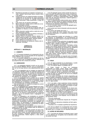 244 NORMAS LEGALES
El Peruano
Martes 23 de mayo de 2006
Vu Resistencia requerida con respecto a la fuerza cor-
tante. También denominada fuerza cortante última
o de diseño.
wu Carga de servicio, por unidad de longitud o de áreas,
multiplicada por los factores de carga apropiados
definidos en el Capítulo 10. También denominada
carga factorizada, carga amplificada o carga últi-
ma.
X Lado menor de una sección rectangular.
X1 Menor dimensión medida centro a centro de un es-
tribo rectangular cerrado.
Y Lado mayor de una sección rectangular.
Yt Distancia del eje centroidal de la sección total, sin
considerar el refuerzo a la fibra extrema en trac-
ción.
Y1 Mayor dimensión medida centro a centro de un es-
tribo rectangular cerrado.
Angulo comprendido entre los estribos inclinados y
el eje longitudinal del elemento.
d Relación entre el momento máximo debido a la
carga muerta de diseño y el momento máximo de-
bido a la carta total de diseño. Siempre positivo.
1 Factor definido en la Sección 11.2.1f.
Factor de reducción de resistencia. Afecta a las re-
sistencias nominales.
CAPÍTULO 2
MATERIALES
ARTÍCULO 3 - MATERIALES
3.1. CEMENTO
3.1.1. El cemento empleado en la preparación del con-
creto deberá cumplir con los requisitos de las especifica-
ciones ITINTEC para cementos.
3.1.2. El cemento utilizado en obra deberá ser del mis-
mo tipo y marca que el empleado para la selección de
las proporciones de la mezcla de concreto.
3.2. AGREGADOS
3.2.1. Los agregados deberán cumplir con los requisi-
tos de la Norma ITINTEC 400.037, que se complementa-
rán con los de esta Norma y las especificaciones técni-
cas.
3.2.2. Los agregados que no cumplan con algunos de
los requisitos indicados podrán ser utilizados siempre que
el Constructor demuestre, por pruebas de laboratorio o
experiencia de obras, que puedan producir concreto de
las propiedades requeridas. Los agregados selecciona-
dos deberán ser aprobados por el Inspector.
3.2.3. Los agregados que no cuenten con un registro
de servicios demostrable, o aquellos provenientes de can-
teras explotadas directamente por el Contratista, podrán
ser aprobados por el Inspector si cumplen con los ensa-
yos normalizados que considere convenientes.
Este procedimiento no invalida los ensayos de control
de lotes de agregados en obra.
3.2.4. Los agregados fino y grueso deberán ser mane-
jados como materiales independientes. Cada una de ellos
deberá ser cada uno de ellos procesado, transportado,
manipulado, almacenado y pesado de manera tal que la
pérdida de finos sea mínima, que mantengan su uniformi-
dad, que no se produzca contaminación por sustancias
extrañas y que no se presente rotura o segregación im-
portante en ellos.
3.2.5. Los agregados a ser empleados en concretos
que vayan a estar sometidos a procesos de congelación y
deshielo y no cumplan con el acápite 5.2.2 de la Norma
ITINTEC 400.037 podrán ser utilizados si un concreto de
propiedades comparables, preparado con agregado del
mismo origen, ha demostrado un comportamiento satis-
factorio cuando estuvo sometido a condiciones de intem-
perismo similares a las que se espera.
3.2.6. El agregado de procedencia marina deberá ser
tratado por lavado con agua potable antes de utilizarlo en
la preparación del concreto.
3.2.7. El agregado fino podrá consistir de arena natu-
ral o manufacturada, o una combinación de ambas. Sus
partículas serán limpias, de perfil preferentemente angu-
lar, duro, compacto y resistente; debiendo estar libre de
partículas escamosas, materia orgánica u otras sustan-
cias dañinas.
3.2.8. El agregado grueso podrá consistir de grava na-
tural o triturada. Sus partículas serán limpias, de perfil pre-
ferentemente angular o semi-angular, duras, compactas,
resistentes y de textura preferentemente rugosa; deberá
estar libre de partículas escamosas, materia orgánica u
otras sustancias dañinas.
3.2.9. La granulometría seleccionada para el agrega-
do deberá permitir obtener la máxima densidad del con-
creto con una adecuada trabajabilidad en función de las
condiciones de colocación de la mezcla.
3.2.10. El tamaño máximo nominal del agregado grue-
so no deberá ser mayor de:
a) Un quinto de la menor dimensión entre las caras del
encofrado, o
b) Un tercio del peralte de la losa, o
c) Tres cuartos del menor espacio libre entre barras
de refuerzo individuales o en paquetes o tendones o duc-
tos de presfuerzo.
Estas limitaciones pueden ser obviadas si, a criterio
del Inspector, la trabajabilidad y los procedimientos de
compactación permiten colocar el concreto sin formación
de vacíos o cangrejeras.
3.2.11. El lavado de las partículas de agregado grueso
se deberá hacer con agua potable o agua libre de materia
orgánica, sales y sólidos en suspensión.
3.2.12. El agregado denominado «hormigón» corres-
ponde a una mezcla natural de grava y arena. Sólo podrá
emplearse en la elaboración de concretos con resistencia
en compresión hasta de 100 Kg/cm2 a los 28 días.
El contenido mínimo de cemento será de 255 Kg/m3.
El hormigón deberá estar libre de cantidades perjudi-
ciales de polvo, terrones, partículas blandas o escamo-
sas, sales, álcalis, materia orgánica y otras sustancias
dañinas para el concreto.
En lo que sea aplicable, se seguirán para el hormigón
las recomendaciones indicadas para los agregados fino y
grueso.
3.3. AGUA
3.3.1. El agua empleada en la preparación y curado
del concreto deberá ser, de preferencia, potable.
3.3.2. Se utilizará aguas no potables sólo si:
a) Están limpias y libres de cantidades
perjudiciales de aceites, ácidos, álcalis, sales, materia
orgánica u otras sustancias que puedan ser dañinas al
concreto, acero de refuerzo o elementos embebidos.
b) La selección de las proporciones de la mezcla de
concreto se basa en ensayos en los que se ha utilizado
agua de la fuente elegida.
c) Los cubos de prueba de mortero preparados con
agua no potable y ensayados de acuerdo a la Norma ASTM
C109, tienen a los 7 y 28 días resistencias en compresión
no menores del 90% de la de muestras similares prepara-
das con agua potable.
3.3.3. Las sales u otras sustancias nocivas presentes
en los agregados y/o aditivos deberán sumarse a las que
pueda aportar el agua de mezclado para evaluar el conte-
nido total de sustancias inconvenientes.
3.3.4. La suma de los contenidos de ion cloruro pre-
sentes en el agua y en los demás componentes de la
mezcla (agregados y aditivos) no deberán exceder los
valores indicados en la Tabla 4.4.4 del Capítulo 4.
3.3.5. El agua de mar sólo podrá emplearse en la pre-
paración del concreto si se cuenta con la autorización del
Ingeniero Proyectista y del Inspector. No se utilizará en
los siguientes casos:
- Concreto presforzado.
- Concretos con resistencias mayores de 175 kg/cm2
a los 28 días.
- Concretos con elementos embebidos de fierro galva-
nizado o aluminio.
- Concretos con un acabado superficial de importancia.
3.3.6. No se utilizará en la preparación del concreto,
en el curado del mismo, o en el lavado del equipo, aque-
llas aguas que no cumplan con los requisitos anteriores.
3.4. ACERO DE REFUERZO
3.4.1. Las barras de refuerzo de diámetro mayor o igual
a 8 mm deberán ser corrugadas, las de diámetros meno-
res podrán ser lisas.
 