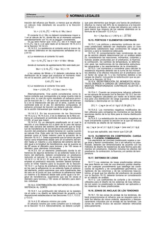El Peruano
Martes 23 de mayo de 2006 NORMAS LEGALES 281
tracción del refuerzo por flexión, a menos que se efectúe
un cálculo más detallado de acuerdo a la Sección
18.14.3.2:
que para elementos que tengan una fuerza de presfuerzo
efectiva no menor del 40% de la resistencia a la tracción
del refuerzo por flexión, el área del refuerzo por corte no
será menor que ninguno de los valores obtenidos en la
Vc = ( 0,16 f’c + 49 Vu d / Mu ) bw d fórmula de la Sección 13.3.4.2 y:
El cociente Vu d / Mu no deberá considerarse mayor a
1 en el cálculo de Vc, donde Mu es el momento actuante
Av = ( Aps fpu s ) / ( 80 fy d ) d / bw
simultáneamente con Vu en la sección considerada. 18.15. PÓRTICOS Y ELEMENTOS CONTINUOS
Vc no será menor que: 0,53 f’c bw d ni mayor que
0,13 f’c bw d, o el valor dado en la Sección 18.14.3.4 ó 18.15.1. Los pórticos y elementos continuos de con-
en la Sección 18.14.3.5.
18.14.3.2. La resistencia al cortante será el menor de
los valores obtenidos en las expresiones señaladas en a)
y en b):
a) La resistencia al cortante Vci será:
creto presforzado deberán ser diseñados para un com-
portamiento satisfactorio bajo condiciones de cargas de
servicio y para la resistencia adecuada.
18.15.2. El comportamiento bajo condiciones de car-
ga de servicio deberá determinarse por un análisis elásti-
co, considerando las reacciones, momentos, cortantes y
Vci = 0,16 f’c bw d + Vd + Vi Mcr / Mmáx fuerzas axiales producidas por el presfuerzo, la fluencia,
la contracción, los cambios de temperatura, la deforma-
donde el momento de agrietamiento Mcr está dado por: ción axial, las restricciones de los elementos estructura-
les adyacentes y los asentamientos de la cimentación.
Mcr = ( 0,16 f’c + fpe - fd ) I / Yt 18.15.3. Los momentos a considerar para calcular la
resistencia requerida deberán ser la suma de los momen-
y los valores de Mmáx y Vi deberán calcularse de la
distribución de la carga que produzca el momento máxi-
mo en la sección, pero sin que Vci sea menor que:
tos debidos a los efectos inducidos por el presfuerzo (con
un factor de carga de 1) y los momentos debidos a las
cargas de diseño, incluyendo la redisribución que se per-
mite en la Sección 18.15.4.
0,45 f’c bw d 18.15.4. REDISTRIBUCIÓN DE MOMENTOS NEGA-
TIVOS DEBIDOS A CARGAS DE GRAVEDAD EN ELE-
b) La resistencia al cortante Vcw será: MENTOS PRESFORZADOS CONTINUOS SUJETOS A
FLEXIÓN
Vcw = ( 0,93 f’c + 0,3 fpc ) bw d + Vp
18.15.4.1. Cuando se proporcione refuerzo adherido
Alternativamente, Vcw podrá considerarse como la
fuerza cortante que corresponde a la carga muerta más la
carga viva, lo cual da como resultado un esfuerzo princi-
pal de tracción de 1,1 f’c en el eje centroidal del elemen-
to o en la intersección del ala con el alma, cuando el eje
centroidal está en el ala. En elementos compuestos, el
esfuerzo principal de tracción se deberá calcular utilizan-
do la acción transversal que resiste la carga viva.
18.14.3.3. En las ecuaciones de las Secciones
18.14.3.2.a y 18.14.3.2.b, d es la distancia de la fibra ex-
trema en compresión al centroide del acero de presfuerzo
ó 0,8h, el que sea mayor.
18.14.3.4. En un elemento presforzado en el cual la
sección a una distancia h/2 a partir de la cara del apoyo
esté más cercana del extremo del elemento que la longi-
tud de transferencia de los tendones de presfuerzo, la re-
ducción del presfuerzo deberá tenerse en cuenta cuando
se calcule Vcw. Este valor de Vcw también deberá consi-
derarse como el límite máximo para la ecuación de la
Sección 18.14.3.1. Debe suponerse que la fuerza de pres-
fuerzo varía linealmente desde cero en el extremo del ten-
dón hasta un máximo a una distancia del extremo del ten-
dón igual a la longitud de transferencia, que se supone es
de 50 veces el diámetro para torones y de 100 veces el
diámetro para alambres individuales.
18.14.3.5. En un elemento presforzado donde la ad-
herencia de algunos tendones no se extienda hasta el ex-
tremo del elemento, deberá considerarse un presfuerzo
reducido al calcular Vc de acuerdo con las Secciones
18.14.3.1 ó 18.14.3.2. El valor de Vcw que se calcule al
emplear el presfuerzo reducido, también deberá tomarse
como el límite máximo para la ecuación de la Sección
18.14.3.1. La fuerza de presfuerzo debida a los tendones
en los que la adherencia no se extienda hasta el extremo
del elemento, podrá suponerse que varía linealmente des-
de cero en el punto en que comienza la adherencia hasta
un máximo a la distancia desde este punto igual a la lon-
gitud de transferencia, suponiendo que sea 50 veces el
diámetro para torones y 100 veces el diámetro para alam-
bre individual.
18.14.4. CONTRIBUCIÓN DEL REFUERZO EN LA RE-
SISTENCIA AL CORTE
18.14.4.1. La contribución del refuerzo en la resisten-
cia al corte y su diseño se determinará de acuerdo a las
disposiciones establecidas en las Secciones 13.3.1, 13.3.2
y 13.3.3.
18.14.4.2. El refuerzo mínimo por corte
El refuerzo mínimo por corte cumplirá con lo indicado
en la Sección 13.3.4. Adicionalmente, se deberá cumplir
en los apoyos de acuerdo con la Sección 18.13.2, los mo-
mentos negativos calculados por medio de la teoría elás-
tica para una distribución de carga supuesta, podrán au-
mentarse o disminuirse en no más de:
20 { 1 – [ w + (w–w’) d / d ] / (0.36 1) } %
18.15.4.2. Los momentos negativos modificados de-
ben utilizarse para corregirse los momentos en las demás
secciones dentro de la luz libre para la misma distribución
de cargas.
18.15.4.3. La redistribución de momentos negativos se
hará únicamente cuando la sección en la que se reduzca
el momento se diseñe de tal manera que:
wp, [ w + (w–w’) d / d ] ó [ w w + (ww–ww’) d / d ]
la que sea aplicable, sea menor que 0,24 1.
18.16. ELEMENTOS EN COMPRESIÓN: CARGA
AXIAL Y FLEXIÓN COMBINADAS
Los elementos de concreto presforzado sujetos a car-
ga axial y flexión combinadas, con o sin refuerzo no pres-
forzado, deberán ser dimensionados de acuerdo con los
métodos de diseño de resistencia de esta Norma para ele-
mentos sin presfuerzo. Deberán incluirse los efectos del
presfuerzo, la contracción, la fluencia y el cambio de tem-
peratura.
18.17. SISTEMAS DE LOSAS
18.17.1.Los sistemas de losas presforzadas reforza-
das para flexión en más de una dirección podrán diseñar-
se por cualquier procedimiento que satisfaga las condi-
ciones de equilibrio y de compatibilidad geométrica. Las
rigideces de las columnas y de las conexiones losa-co-
lumna, al igual que los efectos del presfuerzo de acuerdo
con la Sección 18.15, deberán tomarse en consideración
en el método de análisis.
18.17.2. Los coeficientes de cortante y de momento
utilizados para el diseño de los sistemas de losa reforza-
da con acero no presforzado no deberán ser aplicados a
los sistemas de losas presforzadas.
18.18. ZONAS DE ANCLAJE DE LOS TENDONES
18.18.1. En las zonas de anclaje de los tendones, de-
berá proporcionarse el refuerzo que se requiera para re-
sistir los efectos de rotura violenta, separación y descas-
caramiento inducidos por el anclaje de los tendones. Las
zonas de cambio brusco de sección deberán reforzarse
adecuadamente.
 