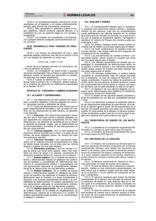 El Peruano
Martes 23 de mayo de 2006 NORMAS LEGALES 283
18.24.2. Los acopladores deberán colocarse en zonas
aprobadas por el Inspector y en ductos suficientemente
grandes para permitir los movimientos necesarios.
18.24.3. Para elementos no adheridos sujetos a car-
gas repetitivas, deberá prestarse especial atención a la
posibilidad de que se presente fatiga en los anclajes y
acopladores.
18.24.4. Los anclajes, los acopladores y los dispositi-
vos auxiliares deberán protegerse permanentemente con-
tra corrosión.
18.25. DESARROLLO PARA TORONES DE PRES-
FUERZO
18.25.1. Los torones de pretensado de tres o siete
alambres deberán adherirse más allá de la sección crítica
con una longitud de desarrollo no menor que:
0,014 ( fps – 2 fse / 3 ) db
donde db es el diámetro del torón en centímetros, fps
y fse se expresan en kg/cm2.
18.25.2. La investigación se podrá limitar a aquellas
secciones transversales más cercanas a cada extremo del
elemento cuando se requiera que desarrollen su resisten-
cia total bajo las cargas amplificadas.
18.25.3. Cuando la adherencia de un torón no se ex-
tienda hasta el extremo de un elemento, deberá duplicar-
se la longitud de desarrollo de adherencia especificada
en la Sección 18.25.1.
ARTICULO 19 – CÁSCARAS Y LÁMINAS PLEGADAS
19.1. ALCANCE Y DEFINICIONES.-
19.1.1. Las disposiciones de este capítulo son aplica-
bles a cáscaras delgadas y láminas plegadas de concre-
to, incluyendo nervios y elementos de borde.
19.1.2. Todas las disposiciones de esta Norma que no
estén específicamente excluidas y que no estén en con-
flicto con las disposiciones de este Capítulo, se aplicarán
a las cáscaras.
19.1.3. Cáscaras.- Son estructuras espaciales, forma-
das por una o más losas curvas o láminas plegadas, cu-
yos espesores son pequeños comparados con sus otras
dimensiones. Las cáscaras se caracterizan por su mane-
ra espacial de soportar cargas, que es determinada por
su forma geométrica, la manera en que está apoyada y el
tipo de carga aplicada.
19.1.4. Láminas plegadas.- Son un tipo especial de
estructura laminar formada por la unión, a lo largo de sus
bordes, de losas delgadas planas, de manera de crear
una estructura espacial.
19.1.5. Cáscaras nervadas.- Son estructuras espa-
ciales con el material colocado principalmente a lo largo
de ciertas líneas nervadas, con el área entre los nervios
abierta o cubierta con una losa delgada.
19.1.6. Elementos auxiliares.- Son los nervios o vi-
gas de borde que sirven para rigidizar, hacer más resis-
tente y/o servir de apoyo a la cáscara. Usualmente los
elementos auxiliares actúan en conjunto con la cáscara.
19.1.7. Análisis elástico.- Es un análisis de fuerzas in-
ternas y deformaciones basado en satisfacer las condicio-
nes de equilibrio y compatibilidad de deformaciones asu-
miendo un comportamiento elástico y representando con
una aproximación adecuada el comportamiento tridimen-
sional de la cáscara junto con sus elementos auxiliares.
19.1.8. Análisis inelástico.- Es un análisis de fuerzas
internas y deformaciones basado en satisfacer las condi-
ciones de equilibrio, las relaciones no lineales de esfuerzo-
deformación para el concreto y el acero considerando la
fisuración y las acciones dependientes del tiempo y la com-
patibilidad de deformaciones. El análisis representará con
una aproximación adecuada el comportamiento tridimen-
sional de la cáscara junto con sus elementos auxiliares.
19.1.9. Análisis experimental.- Es un procedimiento
de análisis basado en la medida de desplazamiento y/o
deformaciones unitarias de la estructura o su modelo. El
análisis experimental puede basarse en un comportamien-
to elástico o inelástico.
19.2. ANÁLISIS Y DISEÑO
19.2.1. El comportamiento elástico será un fundamen-
to aceptado para determinar fuerzas internas y desplaza-
mientos de las cáscaras. Este tipo de comportamiento
puede establecerse por cálculos basados en un análisis
de la estructura de concreto no fisurada, en la que se asu-
me que el material es linealmente elástico, homogéneo e
isotrópico. El módulo de Poisson del concreto puede asu-
mirse igual a cero.
19.2.2. En análisis inelástico podrá usarse cuando se
muestre que tal método da una base segura para el diseño.
19.2.3. Se harán verificaciones de equilibrio entre las
fuerzas internas y las cargas externas para asegurar una
consistencia de los resultados.
19.2.4. Los procedimientos de análisis numérico o ex-
perimental podrán usarse cuando se muestre que estos
dan una base segura para el diseño.
19.2.5. Los métodos aproximados de análisis que no
satisfagan la compatibilidad de deformaciones dentro de
la cáscara o entre la cáscara y sus elementos auxiliares
podrán usarse cuando se muestre que tales métodos dan
una base segura para el diseño.
19.2.6. En cáscaras presforzadas, el análisis deberá
considerar el comportamiento bajo las cargas inducidas
por el presfuerzo, al nivel de cargas de fisuración y de
cargas amplificadas. Cuando los cables de presfuerzo se
curven dentro de una cáscara, el diseño tendrá en cuenta
las componentes de la fuerza sobre la cáscara que resul-
tan del hecho que el cable resultante no está en un plano.
19.2.7. El espesor h de una cáscara delgada y su re-
fuerzo serán determinados para satisfacer la resistencia
y condiciones de servicio requeridas.
19.2.8. El diseño de las cáscaras deberá considerar y
evitar la posibilidad de una falla por inestabilidad general
o local.
19.2.9. Los elementos auxiliares se diseñarán aplican-
do las disposiciones pertinentes de esta Norma. Una par-
te de la cáscara igual al ancho de ala especificado en la
Sección 9.8 puede asumirse que actúa con el elemento
auxiliar. En esas partes de la cáscara, el refuerzo perpen-
dicular al elemento auxiliar será por lo menos igual al exi-
gido en la Sección 9.8.5 para el ala de una viga T.
19.3. RESISTENCIA DE DISEÑO DE LOS MATE-
RIALES
19.3.1. La resistencia en compresión especificada del
concreto f’c a 28 días no será menor que 210 kg/cm2.
19.3.2. El refuerzo de fluencia especificado del acero
fy no será mayor de 4200 kg/cm2.
19.4. REFUERZO DE LA CÁSCARA
19.4.1. El refuerzo de la cáscara se colocará para re-
sistir los esfuerzos de tracción producidos por la fuerzas
membranales internas, para resistir los momentos de
flexión y de torsión, para controlar la fisuración produci-
da por la contracción de fragua y cambios de temperatu-
ra y como refuerzo especial en los bordes, aberturas y
puntos donde se coloquen insertos para aplicar cargas a
la cáscara.
19.4.2. El refuerzo membranal se colocará en dos o
más direcciones en todos los puntos de la cáscara.
19.4.3. El área de refuerzo de la cáscara en cualquier
sección, medida en dos direcciones perpendiculares, no
será menor que el refuerzo exigido para las losas indica-
do en la Sección 7.10 por efectos de contracción de fra-
gua o temperatura.
19.4.4. El refuerzo necesario para resistir las fuerzas
membranales de la cáscara será colocado de manera que
la resistencia de diseño en cada dirección sea por lo me-
nos igual a la componente de las fuerzas principales de
membrana en la misma dirección debidas a las cargas
amplificadas.
19.4.5. El área de refuerzo de tracción de la cáscara
será limitada de manera que el refuerzo alcance la fluen-
cia antes de que pueda producirse el aplastamiento del
concreto en compresión.
 
