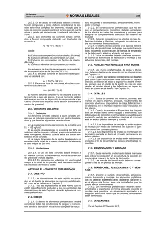 El Peruano
Martes 23 de mayo de 2006 NORMAS LEGALES 285
20.3.2. En el cálculo de esfuerzos debidos a flexión,
flexión compuesta y corte, deberá considerarse la sec-
ción transversal completa del elemento, excepto para el
caso de concreto vaciado contra el terreno para el cual la
altura o peralte del elemento se considerará reducida en
5 cm.
20.3.3. Los elementos de concreto simple someti-
dos a flexión compuesta deberán ser diseñados de
acuerdo a:
Fa / fa + Fc / fc d» 1
donde:
Fa:Esfuerzo de compresión axial de diseño. (Pu/Area).
fa: Esfuerzo admisible de compresión por axial.
Fc:Esfuerzo de compresión por flexión de diseño.
(MuYt/Ig).
fc: Esfuerzo admisible de compresión por flexión.
Los esfuerzos de tracción superpuestos no excederán
de los especificados en la Sección 20.3.1b).
20.3.4. El esfuerzo cortante en secciones rectangula-
res se calculará con:
vu = 1,5 Vu / (2 b h)
20.3.5. Para otros tipos de secciones, el esfuerzo cor-
tante se calculará con:
vu = (Vu Q) / (Ig b)
El máximo esfuerzo cortante Vu se calculará a una dis-
tancia h de la cara del apoyo. Q es el momento estático
del área por encima de la porción donde se calcula el es-
fuerzo cortante con respecto de la sección transversal al
centro de gravedad.
20.4. CONCRETO CICLOPEO
20.4.1. Definición
Se denomina concreto ciclópeo a aquel concreto sim-
ple que es colocado conjuntamente con piedra desplaza-
dora y que tiene las siguientes características:
a) La resistencia mínima del concreto de la matriz será
f’c = 100 kg/cm2.
b) La piedra desplazadora no excederá del 30% del
volumen total de concreto ciclópeo y será colocada de ma-
nera homogénea, debiendo quedar todos sus bordes em-
bebidos en el concreto.
c) La mayor dimensión de la piedra desplazadora no
excederá de la mitad de la menor dimensión del elemento
ni será mayor de 250 mm.
20.4.2. Limitaciones
20.4.2.1. El uso de este concreto estará limitado a
ci- mientos corridos, sobrecimientos, muros de contención
de gravedad y falsas zapatas.
20.4.2.2. En elementos en voladizos con una longitud
mayor a la mitad de su peralte, será necesario verificar
los esfuerzos de flexión y corte.
ARTICULO 21 - CONCRETO PREFABRICADO
21.1. OBJETIVO
21.1.1. Las disposiciones de este capítulo se aplica-
rán en el diseño de elementos de concreto prefabricado,
tal como se les define en el Capítulo 2.
21.1.2. Toda las disposiciones de esta Norma que no
estén específicamente excluidas y que no contradigan las
disposiciones de este Capítulo, deberán aplicarse al con-
creto prefabricado.
21.2. DISEÑO
21.2.1. El diseño de elementos prefabricados deberá
considerar todas las condiciones de cargas y restriccio-
nes desde la fabricación inicial hasta completar la estruc-
tura, incluyendo el desencofrado, almacenamiento, trans-
porte y montaje.
21.2.2. En construcciones prefabricadas que no ten-
gan un comportamiento monolítico, deberán considerar-
se los efectos en todas las conexiones y uniones para
asegurar un comportamiento adecuado del sistema es-
tructural.
21.2.3. Deberán considerarse los efectos de las de-
flexiones iniciales y diferidas, incluyendo los efectos so-
bre los elementos interconectados.
21.2.4. El diseño de las uniones y los apoyos deberá
incluir los efectos de todas las fuerzas que serán transmi-
tidas, incluyendo la contracción, la fluencia, la temperatu-
ra, la deformación elástica, el viento y el sismo.
21.2.5. Todos los detalles deberán diseñarse tomando
en cuenta las tolerancias de fabricación y montaje y los
esfuerzos temporales del montaje.
21.3. PANELES PREFABRICADAS PARA MUROS
21.3.1. Los muros prefabricados, de carga y diviso-
rios, deberán diseñarse de acuerdo con las disposiciones
del Capítulo 15.
21.3.2. Cuando los tableros prefabricados se diseñen
para cubrir luces horizontales entre columnas o zapatas
aisladas, la relación de altura a espesor no deberá limitar-
se, siempre que el efecto de la acción de viga de gran
peralte, el pandeo lateral y las deflexiones se hayan to-
mado en cuenta en el diseño. Ver Capítulo 14.
21.4. DETALLES
21.4.1. Todos los detalles del refuerzo, uniones, ele-
mentos de apoyo, insertos, anclajes, recubrimiento del
concreto, aberturas, dispositivos de izaje, fabricación y
la tolerancia en el montaje deberán estar indicados en
los planos.
21.4.2. Cuando lo apruebe el Proyectista, los disposi-
tivos de anclaje (tales como espigas o inserciones) que
sobresalgan del concreto o permanezcan expuestos para
inspección podrán ser embebidos mientras el concreto
esté en estado plástico siempre y cuando:
21.4.2.1. Los dispositivos de anclaje no estén sujetos
al refuerzo por medio de elementos de sujeción o gan-
chos dentro del concreto plástico.
21.4.2.2. Los dispositivos de anclaje se mantengan en
la posición correcta en tanto el concreto permanezca en
estado plástico.
21.4.2.3. Los dispositivos de anclaje estén debidamente
anclados a fin de desarrollar las cargas amplificadas re-
queridas.
21.5. IDENTIFICACION Y MARCADO
21.5.1. Cada elemento prefabricado deberá marcarse
para indicar su ubicación en la estructura, la posición en
que se deba colocar y la fecha de fabricación.
21.5.2. Las marcas de identificación deberán corres-
ponder a las de los planos de montaje.
21.6. TRANSPORTE, ALMACENAMIENTO Y MON-
TAJE
21.6.1. Durante el curado, desencofrado, almacena-
miento, transporte y montaje, los elementos prefabrica-
dos no deberán sobreesforzarse, alabearse, dañarse o,
en el alguna otra forma, tener una contraflecha que los
pueda afectar adversamente.
21.6.2. Los elementos prefabricados deberán estar
arriostrados y soportados en forma adecuada durante el
montaje para garantizar un alineamiento apropiado y la
integridad estructural hasta que las uniones permanentes
estén terminadas.
21.7. DEFLEXIONES
Ver el Capítulo 22 Sección 22.7.
 