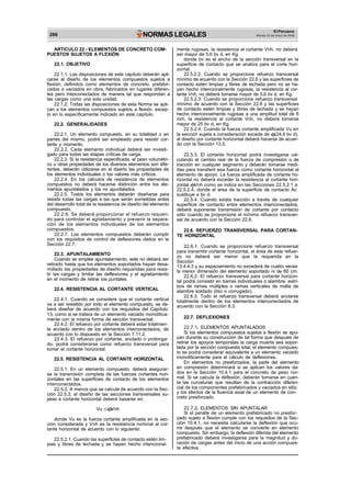 286 NORMAS LEGALES
El Peruano
Martes 23 de mayo de 2006
ARTICULO 22 - ELEMENTOS DE CONCRETO COM-
PUESTOS SUJETOS A FLEXIÓN
22.1. OBJETIVO
22.1.1. Las disposiciones de este capítulo deberán apli-
carse al diseño de los elementos compuestos sujetos a
flexión, definidos como elementos de concreto, prefabri-
cados o vaciados en obra, fabricados en lugares diferen-
tes pero interconectados de manera tal que respondan a
las cargas como una sola unidad.
22.1.2. Todas las disposiciones de esta Norma se apli-
can a los elementos compuestos sujetos a flexión, excep-
to en lo específicamente indicado en este capítulo.
22.2. GENERALIDADES
22.2.1. Un elemento compuesto, en su totalidad o en
partes del mismo, podrá ser empleado para resistir cor-
tante y momento.
22.2.2. Cada elemento individual deberá ser investi-
gado para todas las etapas críticas de carga.
22.2.3. Si la resistencia especificada, el peso volumétri-
co u otras propiedades de los diversos elementos son dife-
rentes, deberán utilizarse en el diseño las propiedades de
los elementos individuales o los valores más críticos.
22.2.4. En los cálculos de resistencia de elementos
compuestos no deberá hacerse distinción entre los ele-
mentos apuntalados y los no apuntalados.
22.2.5. Todos los elementos deberán diseñarse para
resistir todas las cargas a las que serán sometidas antes
del desarrollo total de la resistencia de diseño del elemento
compuesto.
22.2.6. Se deberá proporcionar el refuerzo requeri-
do para controlar el agrietamiento y prevenir la separa-
ción de los elementos individuales de los elementos
compuestos.
22.2.7. Los elementos compuestos deberán cumplir
con los requisitos de control de deflexiones dados en la
Sección 22.7.
22.3. APUNTALAMIENTO
Cuando se emplee apuntalamiento, este no deberá ser
retirado hasta que los elementos soportados hayan desa-
rrollado las propiedades de diseño requeridas para resis-
tir las cargas y limitar las deflexiones y el agrietamiento
en el momento de retirar los puntales.
22.4. RESISTENCIA AL CORTANTE VERTICAL
22.4.1. Cuando se considere que el cortante vertical
va a ser resistido por todo el elemento compuesto, se de-
berá diseñar de acuerdo con los requisitos del Capítulo
13, como si se tratara de un elemento vaciado monolítica-
mente con la misma forma de sección transversal.
22.4.2. El refuerzo por cortante deberá estar totalmen-
te anclado dentro de los elementos interconectados, de
acuerdo con lo dispuesto en la Sección 7.11.2.
22.4.3. El refuerzo por cortante, anclado o prolonga-
do, podrá considerarse como refuerzo transversal para
tomar el cortante horizontal.
22.5. RESISTENCIA AL CORTANTE HORIZONTAL
22.5.1. En un elemento compuesto, deberá asegurar-
se la transmisión completa de las fuerzas cortantes hori-
zontales en las superficies de contacto de los elementos
interconectados.
22.5.2. A menos que se calcule de acuerdo con la Sec-
ción 22.5.3, el diseño de las secciones transversales su-
jetas a cortante horizontal deberá basarse en:
Vu Vnh
donde Vu es la fuerza cortante amplificada en la sec-
ción considerada y Vnh es la resistencia nominal al cor-
tante horizontal de acuerdo con lo siguiente:
22.5.2.1. Cuando las superficies de contacto estén lim-
pias y libres de lechada y se hayan hecho intencional-
mente rugosas, la resistencia al cortante Vnh, no deberá
ser mayor de 5,6 bv d, en Kg.
donde bv es el ancho de la sección transversal en la
superficie de contacto que se analiza para el corte hori-
zontal.
22.5.2.2. Cuando se proporcione refuerzo transversal
mínimo de acuerdo con la Sección 22.6 y las superficies de
contacto estén limpias y libres de lechada pero no se ha-
yan hecho intencionalmente rugosas, la resistencia al cor-
tante Vnh, no deberá tomarse mayor de 5,6 bv d, en Kg.
22.5.2.3. Cuando se proporcione refuerzo transversal
mínimo de acuerdo con la Sección 22.6 y las superficies
de contacto estén limpias y libres de lechada y se hayan
hecho intencionalmente rugosas a una amplitud total de 6
mm, la resistencia al cortante Vnh, no deberá tomarse
mayor de 25 bv d, en Kg.
22.5.2.4. Cuando la fuerza cortante amplificada Vu en
la sección sujeta a consideración excede de (24,6 bv d),
el diseño por cortante horizontal deberá hacerse de acuer-
do con la Sección 13.5.
22.5.3. El cortante horizontal podrá investigarse cal-
culando el cambio real de la fuerza de compresión o de
tracción en cualquier segmento y deberán tomarse medi-
das para transferir esa fuerza como cortante horizontal al
elemento de apoyo. La fuerza amplificada de cortante ho-
rizontal no deberá exceder la resistencia al cortante hori-
zontal Vnh como se indica en las Secciones 22.5.2.1 a
22.5.2.4, donde el área de la superficie de contacto Ac
sustituye a bv d.
22.5.4. Cuando exista tracción a través de cualquier
superficie de contacto entre elementos interconectados,
deberá suponerse transmisión de cortante por contacto
sólo cuando se proporcione el mínimo refuerzo transver-
sal de acuerdo con la Sección 22.6.
22.6. REFUERZO TRANSVERSAL PARA CORTAN-
TE HORIZONTAL
22.6.1. Cuando se proporcione refuerzo transversal
para transmitir cortante horizontal, el área de este refuer-
zo no deberá ser menor que la requerida en la
Sección
13.4.4.3 y su espaciamiento no excederá de cuatro veces
la menor dimensión del elemento soportado ni de 60 cm.
22.6.2. El refuerzo transversal para cortante horizon-
tal podrá consistir en barras individuales o alambre, estri-
bos de ramas múltiples o ramas verticales de malla de
alambre soldado (liso o corrugado).
22.6.3. Todo el refuerzo transversal deberá anclarse
totalmente dentro de los elementos interconectados de
acuerdo con la Sección 8.3.
22.7. DEFLEXIONES
22.7.1. ELEMENTOS APUNTALADOS
Si los elementos compuestos sujetos a flexión se apo-
yan durante su construcción de tal forma que después de
retirar los apoyos temporales la carga muerta sea sopor-
tada por la sección compuesta total, el elemento compues-
to se podrá considerar equivalente a un elemento vaciado
monolíticamente para el cálculo de deflexiones.
En elementos no presforzados, la parte del elemento
en compresión determinará si se aplican los valores da-
dos en la Sección 10.4.1 para el concreto de peso nor-
mal. Si se calcula la deflexión, deberán tomarse en cuen-
ta las curvaturas que resultan de la contracción diferen-
cial de los componentes prefabricados y vaciados en sitio
y los efectos de la fluencia axial de un elemento de con-
creto presforzado.
22.7.2. ELEMENTOS SIN APUNTALAR
Si el peralte de un elemento prefabricado no presfor-
zado sujeto a flexión cumple con los requisitos de la Sec-
ción 10.4.1, no necesita calcularse la deflexión que ocu-
rre después que el elemento se convierte en elemento
compuesto. Sin embargo, la deflexión diferida del elemento
prefabricado deberá investigarse para la magnitud y du-
ración de cargas antes del inicio de una acción compues-
ta efectiva.
 
