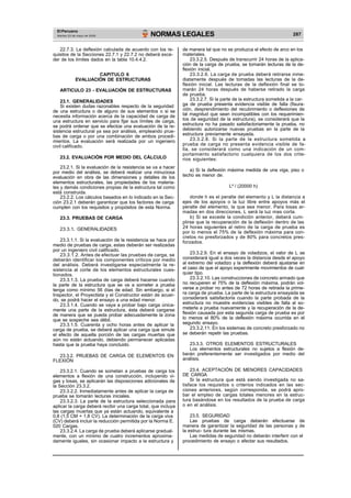 El Peruano
Martes 23 de mayo de 2006 NORMAS LEGALES 287
22.7.3. La deflexión calculada de acuerdo con los re-
quisitos de la Secciones 22.7.1 y 22.7.2 no deberá exce-
der de los límites dados en la tabla 10.4.4.2.
CAPITULO 6
EVALUACIÓN DE ESTRUCTURAS
ARTICULO 23 - EVALUACIÓN DE ESTRUCTURAS
23.1. GENERALIDADES
Si existen dudas razonables respecto de la seguridad
de una estructura o de alguno de sus elementos o si se
necesita información acerca de la capacidad de carga de
una estructura en servicio para fijar sus límites de carga,
se podrá ordenar que se efectúe una evaluación de la re-
sistencia estructural ya sea por análisis, empleando prue-
bas de carga o por una combinación de ambos procedi-
mientos. La evaluación será realizada por un ingeniero
civil calificado.
23.2. EVALUACIÓN POR MEDIO DEL CÁLCULO
23.2.1. Si la evaluación de la resistencia se va a hacer
por medio del análisis, se deberá realizar una minuciosa
evaluación en obra de las dimensiones y detalles de los
elementos estructurales, las propiedades de los materia-
les y demás condiciones propias de la estructura tal como
está construida.
23.2.2. Los cálculos basados en lo indicado en la Sec-
ción 23.2.1 deberán garantizar que los factores de carga
cumplen con los requisitos y propósitos de esta Norma.
23.3. PRUEBAS DE CARGA
23.3.1. GENERALIDADES
23.3.1.1. Si la evaluación de la resistencia se hace por
medio de pruebas de carga, estas deberán ser realizadas
por un ingeniero civil calificado.
23.3.1.2. Antes de efectuar las pruebas de carga, se
deberán identificar los componentes críticos por medio
del análisis. Deberá investigarse especialmente la re-
sistencia al corte de los elementos estructurales cues-
tionados.
23.3.1.3. La prueba de carga deberá hacerse cuando
la parte de la estructura que se va a someter a prueba
tenga como mínimo 56 días de edad. Sin embargo, si el
Inspector, el Proyectista y el Constructor están de acuer-
do, se podrá hacer el ensayo a una edad menor.
23.3.1.4. Cuando se vaya a probar bajo carga única-
mente una parte de la estructura, ésta deberá cargarse
de manera que se pueda probar adecuadamente la zona
que se sospeche sea débil.
23.3.1.5. Cuarenta y ocho horas antes de aplicar la
carga de prueba, se deberá aplicar una carga que simule
el efecto de aquella porción de las cargas muertas que
aún no están actuando, debiendo permanecer aplicadas
hasta que la prueba haya concluido.
23.3.2. PRUEBAS DE CARGA DE ELEMENTOS EN
FLEXIÓN
23.3.2.1. Cuando se sometan a pruebas de carga los
elementos a flexión de una construcción, incluyendo vi-
gas y losas, se aplicarán las disposiciones adicionales de
la Sección 23.3.2.
23.3.2.2. Inmediatamente antes de aplicar la carga de
prueba se tomarán lecturas iniciales.
23.3.2.3. La parte de la estructura seleccionada para
aplicar la carga deberá recibir una carga total, que incluya
las cargas muertas que ya están actuando, equivalente a
0,8 (1,5 CM + 1,8 CV). La determinación de la carga viva
(CV) deberá incluir la reducción permitida por la Norma E.
020 Cargas.
23.3.2.4. La carga de prueba deberá aplicarse gradual-
mente, con un mínimo de cuatro incrementos aproxima-
damente iguales, sin ocasionar impacto a la estructura y
de manera tal que no se produzca el efecto de arco en los
materiales.
23.3.2.5. Después de transcurrir 24 horas de la aplica-
ción de la carga de prueba, se tomarán lecturas de la de-
flexión inicial.
23.3.2.6. La carga de prueba deberá retirarse inme-
diatamente después de tomadas las lecturas de la de-
flexión inicial. Las lecturas de la deflexión final se to-
marán 24 horas después de haberse retirado la carga
de prueba.
23.3.2.7. Si la parte de la estructura sometida a la car-
ga de prueba presenta evidencia visible de falla (fisura-
ción, desprendimiento del recubrimiento o deflexiones de
tal magnitud que sean incompatibles con los requerimien-
tos de seguridad de la estructura), se considerará que la
estructura no ha pasado satisfactoriamente la prueba, no
debiendo autorizarse nuevas pruebas en la parte de la
estructura previamente ensayada.
23.3.2.8. Si la parte de la estructura sometida a
prueba de carga no presenta evidencia visible de fa-
lla, se considerará como una indicación de un com-
portamiento satisfactorio cualquiera de los dos crite-
rios siguientes:
a) Si la deflexión máxima medida de una viga, piso o
techo es menor de:
L² / (20000 h)
donde h es el peralte del elemento y L la distancia a
ejes de los apoyos o la luz libre entre apoyos más el
peralte del elemento, la que sea menor. Para losas ar-
madas en dos direcciones, L será la luz mas corta.
b) Si se excede la condición anterior, deberá cum-
plirse que la recuperación de la deflexión dentro de las
24 horas siguientes al retiro de la carga de prueba es
por lo menos el 75% de la deflexión máxima para con-
cretos no presforzados y de 80% para concretos pres-
forzados.
23.3.2.9. En el ensayo de voladizos, el valor de L se
considerará igual a dos veces la distancia desde el apoyo
al extremo del voladizo y la deflexión deberá ajustarse en
el caso de que el apoyo experimente movimientos de cual-
quier tipo.
23.3.2.10. Las construcciones de concreto armado que
no recuperen el 75% de la deflexión máxima, podrán vol-
verse a probar no antes de 72 horas de retirada la prime-
ra carga de prueba. La parte de la estructura ensayada se
considerará satisfactoria cuando la parte probada de la
estructura no muestre evidencias visibles de falla al so-
meterla a prueba nuevamente y la recuperación de la de-
flexión causada por esta segunda carga de prueba es por
lo menos el 80% de la deflexión máxima ocurrida en el
segundo ensayo.
23.3.2.11. En los sistemas de concreto presforzado no
se deberán repetir las pruebas.
23.3.3. OTROS ELEMENTOS ESTRUCTURALES
Los elementos estructurales no sujetos a flexión de-
berán preferentemente ser investigados por medio del
análisis.
23.4. ACEPTACIÓN DE MENORES CAPACIDADES
DE CARGA
Si la estructura que está siendo investigada no sa-
tisface los requisitos o criterios indicados en las sec-
ciones anteriores, según corresponda, se podrá apro-
bar el empleo de cargas totales menores en la estruc-
tura basándose en los resultados de la prueba de carga
o en el análisis.
23.5. SEGURIDAD
Las pruebas de carga deberán efectuarse de
manera de garantizar la seguridad de las personas y de
la estruc- tura durante las mismas.
Las medidas de seguridad no deberán interferir con el
procedimiento de ensayo o afectar sus resultados.
 