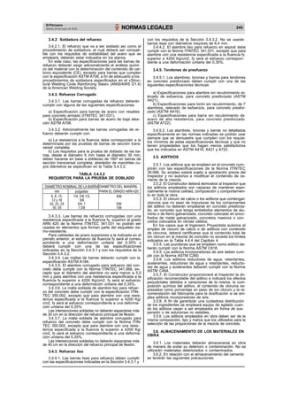 El Peruano
Martes 23 de mayo de 2006 NORMAS LEGALES 245
3.4.2 Soldadura del refuerzo
3.4.2.1. El refuerzo que va a ser soldado así como el
procedimiento de soldadura, el cual deberá ser compati-
ble con los requisitos de soldabilidad del acero que se
empleará, deberán estar indicados en los planos.
En este caso, las especificaciones para las barras de
refuerzo deberán exigir adicionalmente el análisis quími-
co del material con la determinación del contenido de car-
bono equivalente (CE), excepto para barras que cumplen
con la especificación ASTM A706, a fin de adecuarlo a los
procedimientos de soldadura especificados en el «Struc-
tural Welding Code Reinforcing Steel» (ANSI/AWS D1.4)
de la American Welding Society.
3.4.3. Refuerzo Corrugado
3.4.3.1. Las barras corrugadas de refuerzo deberán
cumplir con alguna de las siguientes especificaciones:
a) Especificación para barras de acero con resaltes
para concreto armado (ITINTEC 341.031).
b) Especificación para barras de acero de baja alea-
ción ASTM A706.
3.4.3.2. Adicionalmente las barras corrugadas de re-
fuerzo deberán cumplir con:
a) La resistencia a la fluencia debe corresponder a la
determinada por las pruebas de barras de sección trans-
versal completa.
b) Los requisitos para la prueba de doblado de las ba-
rras, desde el diámetro 6 mm hasta el diámetro 35 mm,
deben hacerse en base a dobleces de 180º en barras de
sección transversal completa, alrededor de mandriles cu-
yos diámetros se especifican en la Tabla 3.4.3.2.
TABLA 3.4.3.2
REQUISITOS PARA LA PRUEBA DE DOBLADO
DIAMETRO NOMINAL DE LA BARRADIAMETRO DEL MANDRIL
PARA EL GRADO ARN 420mm pulgadas
6, 8, 10,
12 y 16
20, 22, 25
30, 35
1/4, 3/8,1/2,
5/8
3/4, 1
1 3/8
4db
5db
7db
3.4.3.3. Las barras de refuerzo corrugadas con una
resistencia especificada a la fluencia fy, superior al grado
ARN 420 de la Norma ITINTEC 341.031 no podrán ser
usadas en elementos que forman parte del esqueleto sis-
mo-resistente.
Para calidades de acero superiores a la indicada en el
párrafo anterior, el esfuerzo de fluencia fy será el corres-
pondiente a una deformación unitaria del 0,35% y
deberá cumplir con una de las especificaciones
indicadas en la Sección 3.4.3.1 y con los requisitos de la
Sección 3.4.3.2.
3.4.3.4. Las mallas de barras deberán cumplir con la
especificación ASTM A184.
3.4.3.5. El alambre corrugado para esfuerzo del con-
creto debe cumplir con la Norma ITINTEC 341.068, ex-
cepto que el diámetro del alambre no será menor a 5,5
mm y para alambre con una resistencia especificada a la
fluencia fy superior a 4200 Kg/cm2, fy será el esfuerzo
correspondiente a una deformación unitaria del 0,35%.
3.4.3.6. La malla soldada de alambre liso para refuer-
zo del concreto debe cumplir con la especificación ITIN-
TEC 350.002, excepto que para alambre con una resis-
tencia especificada a la fluencia fy superior a 4200 Kg/
cm2, fy será el esfuerzo correspondiente a una deforma-
ción unitaria del 0,35%.
Las intersecciones soldadas no deberán espaciarse más
de 30 cm en la dirección del refuerzo principal de flexión.
3.4.3.7. La malla soldada de alambre corrugado para
refuerzo del concreto debe cumplir con la Norma ITIN-
TEC 350.002, excepto que para alambre con una resis-
tencia especificada a la fluencia fy superior a 4200 Kg/
cm2, fy será el esfuerzo correspondiente a una deforma-
ción unitaria del 0,35%.
Las intersecciones soldadas no deberán espaciarse más
de 40 cm en la dirección del refuerzo principal de flexión.
3.4.3. Refuerzo liso
3.4.4.1. Las barras lisas para refuerzo deben cumplir
con las especificaciones indicadas en la Sección 3.4.3.1 y
con los requisitos de la Sección 3.4.3.2. No se usarán
barras lisas con diámetros mayores de 6,4 mm.
3.4.4.2. El alambre liso para refuerzo en espiral debe
cumplir con la Norma ITINTEC 341.031, excepto que para
alambre con una resistencia especificada a la fluencia fy
superior a 4200 Kg/cm2, fy será el esfuerzo correspon-
diente a una deformación unitaria del 0,35%.
3.4.5. Tendones de presfuerzo
3.4.5.1. Los alambres, torones y barras para tendones
en concreto presforzado deben cumplir con una de las
siguientes especificaciones técnicas:
a) Especificaciones para alambre sin recubrimiento re-
levado de esfuerzos, para concreto presforzado (ASTM
A421).
b) Especificaciones para torón sin recubrimiento, de 7
alambres, relevado de esfuerzos, para concreto presfor-
zado (ASTM A416).
c) Especificaciones para barra sin recubrimiento de
acero de alta resistencia, para concreto presforzado
(ASTM A722).
3.4.5.2. Los alambres, torones y barras no detallados
específicamente en las normas indicadas se podrán usar
siempre que se demuestre que cumplen con los requisi-
tos mínimos de estas especificaciones técnicas y que no
tienen propiedades que los hagan menos satisfactorios
que los indicados en ASTM A416, A421 y A722.
3.5. ADITIVOS
3.5.1. Los aditivos que se empleen en el concreto cum-
plirán con las especificaciones de la Norma ITINTEC
39.086. Su empleo estará sujeto a aprobación previa del
Inspector y no autoriza a modificar el contenido de ce-
mento de la mezcla.
3.5.2. El Constructor deberá demostrar al Inspector que
los aditivos empleados son capaces de mantener esen-
cialmente la misma calidad, composición y comportamien-
to en toda la obra.
3.5.3. El cloruro de calcio o los aditivos que contengan
cloruros que no sean de impurezas de los componentes
del aditivo no deberán emplearse en concreto presforza-
do, en concreto que tenga embebidos elementos de alu-
minio o de fierro galvanizado, concreto colocado en enco-
frados de metal galvanizado, concretos masivos o con-
cretos colocados en climas cálidos.
En los casos que el Ingeniero Proyectista autorice el
empleo de cloruro de calcio o de aditivos con contenido
de cloruros, deberá certificarse que el contenido total de
ion cloruro en la mezcla de concreto no exceda los límites
indicados en la Tabla 4.4.4 del Capítulo 4.
3.5.4. Las puzolanas que se empleen como aditivo de-
berán cumplir con la Norma ASTM C618.
3.5.5. Los aditivos incorporadores de aire deben cum-
plir con la Norma ASTM C260.
3.5.6. Los aditivos reductores de agua, retardantes,
acelerantes, reductores de agua y retardantes, reducto-
res de agua y acelerantes deberán cumplir con la Norma
ASTM C494.
3.5.7. El Constructor proporcionará al Inspector la do-
sificación recomendable del aditivo e indicará los efectos
perjudiciales debidos a variaciones de la misma, la com-
posición química del aditivo, el contenido de cloruros ex-
presados como porcentaje en peso de ion cloruro y la re-
comendación del fabricante para la dosificación si se em-
plea aditivos incorporadores de aire.
3.5.8. A fin de garantizar una cuidadosa distribución
de los ingredientes se empleará equipo de agitado cuan-
do los aditivos vayan a ser empleados en forma de sus-
pensión o de soluciones no estables.
3.5.9. Los aditivos empleados en obra deben ser de la
misma composición, tipo y marca que los utilizados para la
selección de las proporciones de la mezcla de concreto.
3.6. ALMACENAMIENTO DE LOS MATERIALES EN
OBRA
3.6.1. Los materiales deberán almacenarse en obra
de manera de evitar su deterioro o contaminación. No se
utilizarán materiales deteriorados o contaminados.
3.6.2. En relación con el almacenamiento del cemento
se tendrán las siguientes precauciones:
 