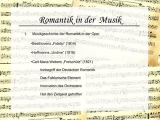 Romantik in der Musik
•Hoffmanns „Undine“ (1816)
1. Musikgeschichte der Romantik in der Oper
•Beethovens „Fidelio“ (1814)
•Carl Maria Webers „Freischütz“ (1821)
Innbegriff der Deutschen Romantik
Das Folklorische Element
Innovation des Orchesters
Hat den Zeitgeist getroffen
 