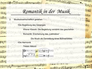 Romantik in der Musik
2. Musikwissenschaftlich gesehen
•Die Begleitung des Gesanges
Wiener Klassik: Die Begleitung verstärkt das geschehen
Romantik: Erscheinung des „Leitmotivs“
Tristan Akkord
•Die Harmonik
Die Musik als Darstellung eines Bühnenbildes
 