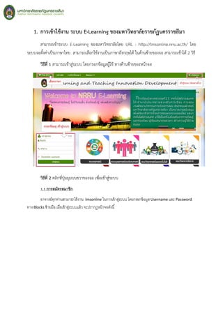 1. การเข้าใช้งาน ระบบ E-Learning ของมหาวิทยาลัยราชภัฏนครราชสีมา
สามารถเข้าระบบ E-Learning ของมหาวิทยาลัยโดย URL : http://lmsonline.nrru.ac.th/ โดย
ระบบจะตั้งค่าเป็นภาษาไทย สามารถเลือกใช้งานเป็นภาษาอังกฤษได้ ในด้านซ้ายของจอ สามารถเข้าได้ 2 วิธี
วิธีที่ 1 สามารถเข้าสู่ระบบ โดยกรอกข้อมูลผู้ใช้ ทางด้านซ้ายของหน้าจอ
วิธีที่ 2 คลิกที่ปุ่มมุมบนขวาของจอ เพื่อเข้าสู่ระบบ
1.1 การสมัครสมาชิก
อาจารย์ทุกท่านสามารถใช้งาน lmsonline ในการเข้าสู่ระบบ โดยกรอกข้อมูล Username และ Password
ทาง Blocks ซ้ายมือ เมื่อเข้าสู่ระบบแล้ว จะปรากฏหน้าจอดังนี้
 
