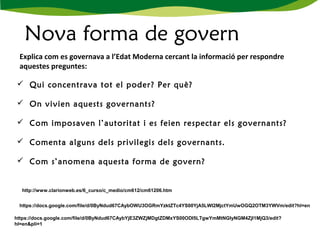 Nova forma de govern
 Qui concentrava tot el poder? Per què?
 
 On vivien aquests governants?
  
 Com imposaven l’autoritat i es feien respectar els governants?
 
 Comenta alguns dels privilegis dels governants.
 Com s’anomena aquesta forma de govern?
Explica com es governava a l’Edat Moderna cercant la informació per respondre
aquestes preguntes:
http://www.clarionweb.es/6_curso/c_medio/cm612/cm61206.htm
https://docs.google.com/file/d/0ByNdud67CAybOWU3OGRmYzktZTc4YS00YjA5LWI2MjctYmUwOGQ2OTM3YWVm/edit?hl=en
https://docs.google.com/file/d/0ByNdud67CAybYjE3ZWZjMDgtZDMxYS00ODI5LTgwYmMtNGIyNGM4ZjI1MjQ3/edit?
hl=en&pli=1
 