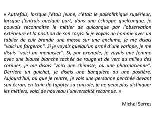 « Autrefois, lorsque j’étais jeune, c’était le paléolithique supérieur,
lorsque j’entrais quelque part, dans une échoppe quelconque, je
pouvais reconnaître le métier de quiconque par l’observation
extérieure et la position de son corps. Si je voyais un homme avec un
tablier de cuir brandir une masse sur une enclume, je me disais
"voici un forgeron". Si je voyais quelqu’un armé d’une varlope, je me
disais "voici un menuisier". Si, par exemple, je voyais une femme
avec une blouse blanche tachée de rouge et de vert au milieu des
cornues, je me disais "voici une chimiste, ou une pharmacienne".
Derrière un guichet, je disais une banquière ou une postière.
Aujourd’hui, où que je rentre, je vois une personne penchée devant
son écran, en train de tapoter sa console, je ne peux plus distinguer
les métiers, voici de nouveau l’universalité reconnue. »
Michel Serres
 