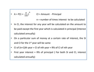 • A = P(1 + ) CI = Amount - Principal
n = number of times interest to be calculated
• In CI, the interest for any year will be calculated on the amount to
be paid except the first year which is calculated in principal (Interest
calculated annually)
• On a particular sum of money at a certain rate of interest, the SI
and CI for the 1st year will be same
• CI of (n+1)th year = CI of nth year + R% of CI of nth year
• First year interest = R% of principal ( For both SI and CI, interest
calculated annually)
 