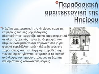 *
*Η λαϊκή αρχιτεκτονική της Ηπείρου, παρά τις
επιμέρους τοπικές μορφολογικές
ιδιαιτερότητες, εμφανίζει κοινά χαρακτηριστικά
σε όλες τις ορεινές περιοχές. Οι μορφές των
κτιρίων ενσωματώνονται αρμονικά στο γύρω
φυσικό περιβάλλον, ενώ η διάταξή τους στο
χώρο, όπως και η επιλογή της χωροθέτησης
των οικισμών, γίνονται με κριτήρια το φυσικό
ανάγλυφο, τον προσανατολισμό, τη θέα και
καθοριστικούς κοινωνικούς λόγους.
 