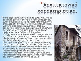 *
*Υλικά δομής είναι η πέτρα και το ξύλο. Ανάλογα με
τα τοπικά φυσικά διαθέσιμα, η χρησιμοποίηση του
ξύλου αφθονεί ή όχι. Τα κτίσματα κατασκευάζονται
ολόκληρα από πέτρα, ενώ το ξύλο χρησιμοποιείται
για την κατασκευή κουφωμάτων, δαπέδων,
οροφών και χρηστικών αντικειμένων. Η επικάλυψη
των κτιρίων γίνεται πάντα με στέγη με ξύλινο
σκελετό και σχιστόπλακα. Οι Ηπειρώτες
εξελίσσονται σε μοναδικούς τεχνίτες της πέτρας και
του ξύλου, των οποίων η τέχνη αποτυπώνεται σε
πλήθος έργων τόσο στην Ήπειρο, όσο και σε πόλεις
των Βαλκανίων και της Ευρώπης. Είναι
αξιοσημείωτη η εξειδίκευση ορισμένων χωριών σε
μια τέχνη - οικοδομική, ζωγραφική, ξυλογλυπτική -
η οποία πηγάζει από την ανάγκη για επιβίωση και
τις δύσκολες συνθήκες του ορεινού τοπίου και
ισχυροποιείται μέσα από την οργάνωση των
κατοίκων σε ομάδες - συντεχνίες, την δημιουργία
και χρησιμοποίηση μυστικής γλώσσας, τη μετάδοση
του επαγγέλματος από γενιά σε γενιά.
 
