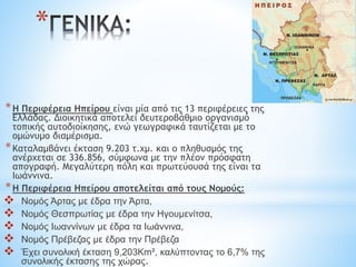 *Η Περιφέρεια Ηπείρου είναι μία από τις 13 περιφέρειες της
Ελλάδας. Διοικητικά αποτελεί δευτεροβάθμιο οργανισμό
τοπικής αυτοδιοίκησης, ενώ γεωγραφικά ταυτίζεται με το
ομώνυμο διαμέρισμα.
*Καταλαμβάνει έκταση 9.203 τ.χμ. και ο πληθυσμός της
ανέρχεται σε 336.856, σύμφωνα με την πλέον πρόσφατη
απογραφή. Μεγαλύτερη πόλη και πρωτεύουσά της είναι τα
Ιωάννινα.
*Η Περιφέρεια Ηπείρου αποτελείται από τους Νομούς:
 Νομός Άρτας με έδρα την Άρτα,
 Νομός Θεσπρωτίας με έδρα την Ηγουμενίτσα,
 Νομός Ιωαννίνων με έδρα τα Ιωάννινα,
 Νομός Πρέβεζας με έδρα την Πρέβεζα
 Έχει συνολική έκταση 9,203Km², καλύπτοντας το 6,7% της
συνολικής έκτασης της χώρας.
*
 