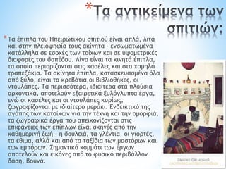 *
*Τα έπιπλα του Ηπειρώτικου σπιτιού είναι απλά, λιτά
και στην πλειοψηφία τους ακίνητα - ενσωματωμένα
κατάλληλα σε εσοχές των τοίχων και σε υψομετρικές
διαφορές του δαπέδου. Λίγα είναι τα κινητά έπιπλα,
τα οποία περιορίζονται στις κασέλες και στα χαμηλά
τραπεζάκια. Τα ακίνητα έπιπλα, κατασκευασμένα όλα
από ξύλο, είναι τα κρεβάτια,οι βιβλιοθήκες, οι
ντουλάπες. Τα περισσότερα, ιδιαίτερα στα πλούσια
αρχοντικά, αποτελούν εξαιρετικά ξυλόγλυπτα έργα,
ενώ οι κασέλες και οι ντουλάπες κυρίως,
ζωγραφίζονται με ιδιαίτερο μεράκι. Ενδεικτικό της
αγάπης των κατοίκων για την τέχνη και την ομορφιά,
τα ζωγραφικά έργα που απεικονίζονται στις
επιφάνειες των επίπλων είναι σκηνές από την
καθημερινή ζωή - η δουλειά, τα γλέντια, οι γιορτές,
τα έθιμα, αλλά και από τα ταξίδια των μαστόρων και
των εμπόρων. Σημαντικό κομμάτι των έργων
αποτελούν και εικόνες από το φυσικό περιβάλλον
δάση, βουνά.
 