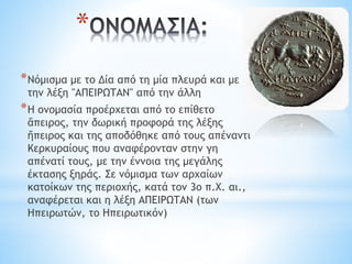 *
*Νόμισμα με το Δία από τη μία πλευρά και με
την λέξη "ΑΠΕΙΡΩΤΑΝ" από την άλλη
*Η ονομασία προέρχεται από το επίθετο
ἄπειρος, την δωρική προφορά της λέξης
ἤπειρος και της αποδόθηκε από τους απέναντι
Κερκυραίους που αναφέρονταν στην γη
απένατί τους, με την έννοια της μεγάλης
έκτασης ξηράς. Σε νόμισμα των αρχαίων
κατοίκων της περιοχής, κατά τον 3ο π.Χ. αι.,
αναφέρεται και η λέξη ΑΠΕΙΡΩΤΑΝ (των
Ηπειρωτών, το Ηπειρωτικόν)
 