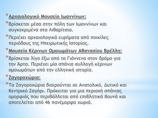 *Αρχαιολογικό Μουσείο Ιωαννίνων:
*Βρίσκεται μέσα στην πόλη των Ιωαννίνων και
συγκεκριμένα στα Λιθαρίτσια.
*Περιέχει αρχαιολογικά ευρήματα από ποικίλες
περιόδους της Ηπειρωτικής Ιστορίας.
*Μουσείο Κέρινων Ομοιωμάτων Αθανασίου Βρέλλη:
*Βρίσκεται λίγο έξω από τα Γιάννενα στον δρόμο για
την Άρτα. Περιέχει μία σπάνια συλλογή κέρινων
ομοιωμάτων από την ελληνική ιστορία.
*Ζαγοροχώρια:
*Τα Ζαγοροχώρια διαιρούνται σε Ανατολικό, Δυτικό και
Κεντρικό Ζαγόρι. Πρόκειται για μια περιοχή σπάνιας
ομορφιάς που περιβάλλεται από επιβλητικά βουνά και
αποτελείται από 46 πανέμορφα χωριά.
 