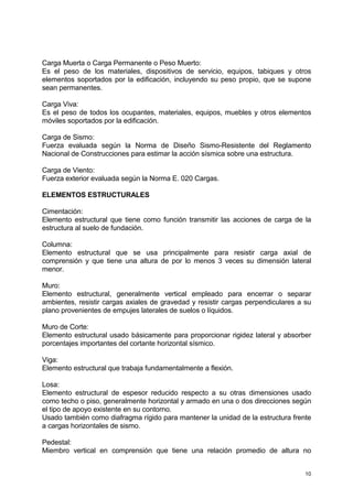 10
Carga Muerta o Carga Permanente o Peso Muerto:
Es el peso de los materiales, dispositivos de servicio, equipos, tabiques y otros
elementos soportados por la edificación, incluyendo su peso propio, que se supone
sean permanentes.
Carga Viva:
Es el peso de todos los ocupantes, materiales, equipos, muebles y otros elementos
móviles soportados por la edificación.
Carga de Sismo:
Fuerza evaluada según la Norma de Diseño Sismo-Resistente del Reglamento
Nacional de Construcciones para estimar la acción sísmica sobre una estructura.
Carga de Viento:
Fuerza exterior evaluada según la Norma E. 020 Cargas.
ELEMENTOS ESTRUCTURALES
Cimentación:
Elemento estructural que tiene como función transmitir las acciones de carga de la
estructura al suelo de fundación.
Columna:
Elemento estructural que se usa principalmente para resistir carga axial de
comprensión y que tiene una altura de por lo menos 3 veces su dimensión lateral
menor.
Muro:
Elemento estructural, generalmente vertical empleado para encerrar o separar
ambientes, resistir cargas axiales de gravedad y resistir cargas perpendiculares a su
plano provenientes de empujes laterales de suelos o líquidos.
Muro de Corte:
Elemento estructural usado básicamente para proporcionar rigidez lateral y absorber
porcentajes importantes del cortante horizontal sísmico.
Viga:
Elemento estructural que trabaja fundamentalmente a flexión.
Losa:
Elemento estructural de espesor reducido respecto a su otras dimensiones usado
como techo o piso, generalmente horizontal y armado en una o dos direcciones según
el tipo de apoyo existente en su contorno.
Usado también como diafragma rígido para mantener la unidad de la estructura frente
a cargas horizontales de sismo.
Pedestal:
Miembro vertical en comprensión que tiene una relación promedio de altura no
 