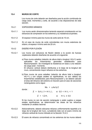 100
15.4 MUROS DE CORTE
Los muros de corte deberán ser diseñados para la acción combinada de
carga axial, momentos y corte, de acuerdo a las disposiciones de esta
sección.
15.4.1 ESPESORES MÍNIMOS
15.4.1.1 Los muros serán dimensionados teniendo especial consideración en los
esfuerzos de compresión en los extremos y su resistencia al pandeo.
15.4.1.2 El espesor mínimo para los muros de corte será de 10 cm.
15.4.1.3 En el caso de muros de corte coincidentes con muros exteriores de
sótano, el espesor mínimo será de 20 cm.
15.4.2 DISEÑO POR FLEXIÓN
15.4.2.1 Los muros con esfuerzos de flexión debido a la acción de fuerzas
coplanares deberán diseñarse de acuerdo a lo siguiente:
a) Para muros esbeltos (relación de altura total a longitud: H/L≥1) serán
aplicables los lineamientos generales establecidos para
flexocompresión. Se investigará la resistencia en base a una relación
de carga axial - momento.
El refuerzo vertical deberá distribuirse a lo largo de la longitud del
muro, concentrando mayor refuerzo en los extremos.
b) Para muros de poca esbeltez (relación de altura total a longitud:
H/L<1) y con cargas axiales no significativas, no son válidos los
lineamientos establecidos para flexocompresión y se deberá calcular
el área del refuerzo del extremo en tracción para el caso de secciones
rectangulares como sigue:
Mu = φ As fy Z
donde :
Z = 0,4 L ( 1 + H / L ) , si 0,5 < H / L < 1
Z = 1,2 H , si H / L ≤ 0,5
Si los muros no son de sección rectangular o están sujetos a cargas
axiales significativas, se determinarán las áreas de los refuerzos
mediante un análisis racional.
15.4.2.2 Adicionalmente, deberá colocarse refuerzo uniformemente repartido a lo
largo de la longitud del muro, cumpliendo éste con el acero mínimo de
refuerzo vertical de muros indicado en la Sección 15.4.3.
15.4.2.3 El acero de refuerzo concentrado en los extremos de los muros deberá
 