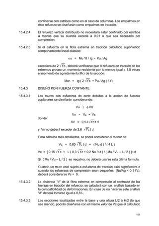 101
confinarse con estribos como en el caso de columnas. Los empalmes en
éste refuerzo se diseñarán como empalmes en tracción.
15.4.2.4 El refuerzo vertical distribuido no necesitará estar confinado por estribos
a menos que su cuantía exceda a 0,01 o que sea necesario por
compresión.
15.4.2.5 Si el esfuerzo en la fibra extrema en tracción calculado suponiendo
comportamiento lineal elástico:
σu = Mu Yt / Ig - Pu / Ag
__
excediera de 2 √ f'c , deberá verificarse que el refuerzo en tracción de los
extremos provea un momento resistente por lo menos igual a 1,5 veces
el momento de agrietamiento Mcr de la sección:
__
Mcr = Ig ( 2 √ f'c + Pu / Ag ) / Yt
15.4.3 DISEÑO POR FUERZA CORTANTE
15.4.3.1 Los muros con esfuerzos de corte debidos a la acción de fuerzas
coplanares se diseñarán considerando:
Vu ≤ φ Vn
Vn = Vc + Vs
donde: __
Vc = 0,53 √ f'c t d
__
y Vn no deberá exceder de 2,6 √ f'c t d
Para cálculos más detallados, se podrá considerar el menor de:
__
Vc = 0,85 √ f'c t d + ( Nu d ) / ( 4 L )
__ __
Vc = [ 0,15 √ f’c + L ( 0,3 √ f’c + 0,2 Nu / Lt ) / ( Mu / Vu – L / 2 ) ] t d
Si ( Mu / Vu – L / 2 ) es negativo, no deberá usarse esta última fórmula.
Cuando un muro esté sujeto a esfuerzos de tracción axial significativa o
cuando los esfuerzos de compresión sean pequeños (Nu/Ag < 0,1 f'c),
deberá considerarse Vc = 0.
15.4.3.2 La distancia "d" de la fibra extrema en compresión al centroide de las
fuerzas en tracción del refuerzo, se calculará con un análisis basado en
la compatibilidad de deformaciones. En caso de no hacerse este análisis
"d" deberá tomarse igual a 0,8 L.
15.4.3.3 Las secciones localizadas entre la base y una altura L/2 ó H/2 (la que
sea menor), podrán diseñarse con el mismo valor de Vc que el calculado
 
