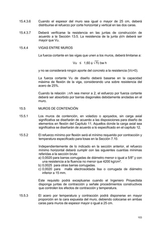 103
15.4.3.6 Cuando el espesor del muro sea igual o mayor de 25 cm, deberá
distribuirse el refuerzo por corte horizontal y vertical en las dos caras.
15.4.3.7 Deberá verificarse la resistencia en las juntas de construcción de
acuerdo a la Sección 13.5. La resistencia de la junta φVn deberá ser
mayor que Vu.
15.4.4 VIGAS ENTRE MUROS
La fuerza cortante en las vigas que unen a los muros, deberá limitarse a:
__
Vu ≤ 1,60 φ √ f'c bw h
y no se considerará ningún aporte del concreto a la resistencia (Vc=0).
La fuerza cortante Vu de diseño deberá basarse en la capacidad
máxima de flexión de la viga, considerando una sobre resistencia del
acero de 25%.
Cuando la relación ln/h sea menor a 2, el esfuerzo por fuerza cortante
deberá ser absorbido por barras diagonales debidamente ancladas en el
muro.
15.5 MUROS DE CONTENCIÓN
15.5.1 Los muros de contención, en voladizo o apoyados, sin carga axial
significativa se diseñarán de acuerdo a las disposiciones para diseño de
elementos en flexión del Capítulo 11. Aquellos donde la carga axial sea
significativa se diseñarán de acuerdo a lo especificado en el capítulo 12.
15.5.2 El refuerzo mínimo por flexión será el mínimo requerido por contracción y
temperatura especificado para losas en la Sección 7.10.
Independientemente de lo indicado en la sección anterior, el refuerzo
mínimo horizontal deberá cumplir con las siguientes cuantías mínimas
referidas a la sección bruta:
a) 0,0020 para barras corrugadas de diámetro menor o igual a 5/8" y con
una resistencia a la fluencia no menor que 4200 kg/cm².
b) 0,0025 para otras barras corrugadas.
c) 0,0020 para malla electrosoldada lisa o corrugada de diámetro
inferior a 15 mm.
Este requisito podrá exceptuarse cuando el Ingeniero Proyectista
disponga juntas de contracción y señale procedimientos constructivos
que controlen los efectos de contracción y temperatura.
15.5.3 El acero por temperatura y contracción podrá disponerse en mayor
proporción en la cara expuesta del muro, debiendo colocarse en ambas
caras para muros de espesor mayor o igual a 25 cm.
 