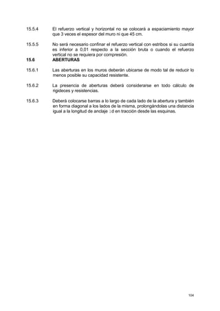 104
15.5.4 El refuerzo vertical y horizontal no se colocará a espaciamiento mayor
que 3 veces el espesor del muro ni que 45 cm.
15.5.5 No será necesario confinar el refuerzo vertical con estribos si su cuantía
es inferior a 0,01 respecto a la sección bruta o cuando el refuerzo
vertical no se requiera por compresión.
15.6 ABERTURAS
15.6.1 Las aberturas en los muros deberán ubicarse de modo tal de reducir lo
menos posible su capacidad resistente.
15.6.2 La presencia de aberturas deberá considerarse en todo cálculo de
rigideces y resistencias.
15.6.3 Deberá colocarse barras a lo largo de cada lado de la abertura y también
en forma diagonal a los lados de la misma, prolongándolas una distancia
igual a la longitud de anclaje ld en tracción desde las esquinas.
 