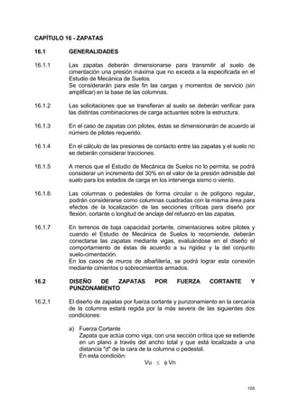 105
CAPÍTULO 16 - ZAPATAS
16.1 GENERALIDADES
16.1.1 Las zapatas deberán dimensionarse para transmitir al suelo de
cimentación una presión máxima que no exceda a la especificada en el
Estudio de Mecánica de Suelos.
Se considerarán para este fin las cargas y momentos de servicio (sin
amplificar) en la base de las columnas.
16.1.2 Las solicitaciones que se transfieran al suelo se deberán verificar para
las distintas combinaciones de carga actuantes sobre la estructura.
16.1.3 En el caso de zapatas con pilotes, éstas se dimensionarán de acuerdo al
número de pilotes requerido.
16.1.4 En el cálculo de las presiones de contacto entre las zapatas y el suelo no
se deberán considerar tracciones.
16.1.5 A menos que el Estudio de Mecánica de Suelos no lo permita, se podrá
considerar un incremento del 30% en el valor de la presión admisible del
suelo para los estados de carga en los intervenga sismo o viento.
16.1.6 Las columnas o pedestales de forma circular o de polígono regular,
podrán considerarse como columnas cuadradas con la misma área para
efectos de la localización de las secciones críticas para diseño por
flexión, cortante o longitud de anclaje del refuerzo en las zapatas.
16.1.7 En terrenos de baja capacidad portante, cimentaciones sobre pilotes y
cuando el Estudio de Mecánica de Suelos lo recomiende, deberán
conectarse las zapatas mediante vigas, evaluándose en el diseño el
comportamiento de éstas de acuerdo a su rigidez y la del conjunto
suelo-cimentación.
En los casos de muros de albañilería, se podrá lograr esta conexión
mediante cimientos o sobrecimientos armados.
16.2 DISEÑO DE ZAPATAS POR FUERZA CORTANTE Y
PUNZONAMIENTO
16.2.1 El diseño de zapatas por fuerza cortante y punzonamiento en la cercanía
de la columna estará regida por la más severa de las siguientes dos
condiciones:
a) Fuerza Cortante
Zapata que actúa como viga, con una sección crítica que se extiende
en un plano a través del ancho total y que está localizada a una
distancia "d" de la cara de la columna o pedestal.
En esta condición:
Vu ≤ φ Vn
 