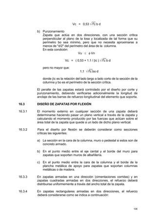 106
__
Vc = 0,53 √ f'c b d
b) Punzonamiento
Zapata que actúa en dos direcciones, con una sección crítica
perpendicular al plano de la losa y localizada de tal forma que su
perímetro bo sea mínimo, pero que no necesita aproximarse a
menos de "d/2" del perímetro del área de la columna.
En esta condición:
Vu ≤ φ Vn
__
Vc = ( 0,53 + 1.1 / βc ) √ f'c b d
pero no mayor que: __
1,1 √ f'c bo d
donde βc es la relación del lado largo a lado corto de la sección de la
columna y bo es el perímetro de la sección crítica.
El peralte de las zapatas estará controlado por el diseño por corte y
punzonamiento, debiendo verificarse adicionalmente la longitud de
anclaje de las barras de refuerzo longitudinal del elemento que soporta.
16.3 DISEÑO DE ZAPATAS POR FLEXIÓN
16.3.1 El momento externo en cualquier sección de una zapata deberá
determinarse haciendo pasar un plano vertical a través de la zapata y
calculando el momento producido por las fuerzas que actúan sobre el
área total de la zapata que quede a un lado de dicho plano vertical.
16.3.2 Para el diseño por flexión se deberán considerar como secciones
críticas las siguientes:
a) La sección en la cara de la columna, muro o pedestal si estos son de
concreto armado.
b) En el punto medio entre el eje cental y el borde del muro para
zapatas que soporten muros de albañilería.
c) En el punto medio entre la cara de la columna y el borde de la
plancha metálica de apoyo para zapatas que soportan columnas
metálicas o de madera.
16.3.3 En zapatas armadas en una dirección (cimentaciones corridas) y en
zapatas cuadradas armadas en dos direcciones, el refuerzo deberá
distribuirse uniformemente a través del ancho total de la zapata.
16.3.4 En zapatas rectangulares armadas en dos direcciones, el refuerzo
deberá considerarse como se indica a continuación:
 