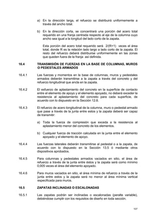 107
a) En la dirección larga, el refuerzo se distribuirá uniformemente a
través del ancho total.
b) En la dirección corta, se concentrará una porción del acero total
requerido en una franja centrada respecto al eje de la columna cuyo
ancho sea igual a la longitud del lado corto de la zapata.
Esta porción del acero total requerido será 2/(R+1) veces el área
total, donde R es la relación lado largo a lado corto de la zapata. El
resto del refuerzo deberá distribuirse uniformemente en las zonas
que queden fuera de la franja así definida.
16.4 TRANSMISIÓN DE FUERZAS EN LA BASE DE COLUMNAS, MUROS
O PEDESTALES ARMADOS
16.4.1 Las fuerzas y momentos en la base de columnas, muros y pedestales
armados deberán transmitirse a la zapata a través del concreto y del
refuerzo longitudinal que ancla en la zapata.
16.4.2 El esfuerzo de aplastamiento del concreto en la superficie de contacto
entre el elemento de apoyo y el elemento apoyado, no deberá exceder la
resistencia al aplastamiento del concreto para cada superficie, de
acuerdo con lo dispuesto en la Sección 12.8.
16.4.3 El refuerzo de acero longitudinal de la columna, muro o pedestal armado
que pase a través de la junta entre estos y la zapata deberá ser capaz
de transmitir:
a) Toda la fuerza de compresión que exceda a la resistencia al
aplastamiento menor del concreto de los elementos.
b) Cualquier fuerza de tracción calculada en la junta entre el elemento
apoyado y el elemento de apoyo.
16.4.4 Las fuerzas laterales deberán transmitirse al pedestal o a la zapata, de
acuerdo con lo dispuesto en la Sección 13.5 ó mediante otros
dispositivos aprobados.
16.4.5 Para columnas y pedestales armados vaciados en sitio, el área de
refuerzo a través de la junta entre éstos y la zapata será como mínimo
0,005 veces el área del elemento apoyado.
16.4.6 Para muros vaciados en sitio, el área mínima de refuerzo a través de la
junta entre estos y la zapata será no menor al área mínima vertical
especificada para muros.
16.5 ZAPATAS INCLINADAS O ESCALONADAS
16.5.1 Las zapatas podrán ser inclinadas o escalonadas (peralte variable),
debiéndose cumplir con los requisitos de diseño en toda sección.
 