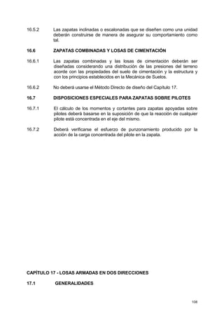 108
16.5.2 Las zapatas inclinadas o escalonadas que se diseñen como una unidad
deberán construirse de manera de asegurar su comportamiento como
tal.
16.6 ZAPATAS COMBINADAS Y LOSAS DE CIMENTACIÓN
16.6.1 Las zapatas combinadas y las losas de cimentación deberán ser
diseñadas considerando una distribución de las presiones del terreno
acorde con las propiedades del suelo de cimentación y la estructura y
con los principios establecidos en la Mecánica de Suelos.
16.6.2 No deberá usarse el Método Directo de diseño del Capítulo 17.
16.7 DISPOSICIONES ESPECIALES PARA ZAPATAS SOBRE PILOTES
16.7.1 El cálculo de los momentos y cortantes para zapatas apoyadas sobre
pilotes deberá basarse en la suposición de que la reacción de cualquier
pilote está concentrada en el eje del mismo.
16.7.2 Deberá verificarse el esfuerzo de punzonamiento producido por la
acción de la carga concentrada del pilote en la zapata.
CAPÍTULO 17 - LOSAS ARMADAS EN DOS DIRECCIONES
17.1 GENERALIDADES
 