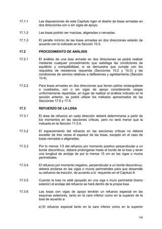 109
17.1.1 Las disposiciones de este Capítulo rigen el diseño de losas armadas en
dos direcciones con o sin vigas de apoyo.
17.1.2 Las losas podrán ser macizas, aligeradas o nervadas.
17.1.3 El peralte mínimo de las losas armadas en dos direcciones estarán de
acuerdo con lo indicado en la Sección 10.5.
17.2 PROCEDIMIENTO DE ANÁLISIS
17.2.1 El análisis de una losa armada en dos direcciones se podrá realizar
mediante cualquier procedimiento que satisfaga las condiciones de
equilibrio y compatibilidad, si se demuestra que cumple con los
requisitos de resistencia requerida (Secciones 10.2 y 10.3) y las
condiciones de servicio relativas a deflexiones y agrietamiento (Sección
10.4).
17.2.2 Para losas armadas en dos direcciones que tienen paños rectangulares
o cuadrados, con o sin vigas de apoyo considerando cargas
uniformemente repartidas, en lugar de realizar el análisis indicado en la
sección anterior, se podrá utilizar los métodos aproximados de las
Secciones 17.8 y 17.9.
17.3 REFUERZO DE LA LOSA
17.3.1 El área de refuerzo en cada dirección deberá determinarse a partir de
los momentos en las secciones críticas, pero no será menor que la
indicada en la Sección 11.5.4.
17.3.2 El espaciamiento del refuerzo en las secciones críticas no deberá
exceder de tres veces el espesor de las losas, excepto en el caso de
losas nervadas o aligeradas.
17.3.3 Por lo menos 1/3 del refuerzo por momento positivo perpendicular a un
borde discontinuo, deberá prolongarse hasta el borde de la losa y tener
una longitud de anclaje de por lo menos 15 cm en las vigas o muros
perimetrales.
17.3.4 El refuerzo por momento negativo, perpendicular a un borde discontinuo,
deberá anclarse en las vigas o muros perimetrales para que desarrolle
su esfuerzo de tracción, de acuerdo a lo requerido en el Capítulo 8.
17.3.5 Cuando la losa no esté apoyado en una viga o muro perimetral (tramo
exterior) el anclaje del refuerzo se hará dentro de la propia losa.
17.3.6 Las losas con vigas de apoyo tendrán un refuerzo especial en las
esquinas exteriores, tanto en la cara inferior como en la superior de la
losa de acuerdo a:
a) El refuerzo especial tanto en la cara inferior como en la superior
 