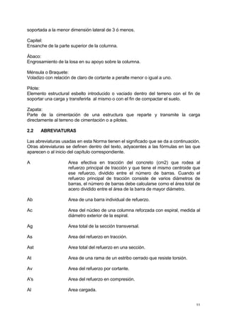 11
soportada a la menor dimensión lateral de 3 ó menos.
Capitel:
Ensanche de la parte superior de la columna.
Ábaco:
Engrosamiento de la losa en su apoyo sobre la columna.
Ménsula o Braquete:
Voladizo con relación de claro de cortante a peralte menor o igual a uno.
Pilote:
Elemento estructural esbelto introducido o vaciado dentro del terreno con el fin de
soportar una carga y transferirla al mismo o con el fin de compactar el suelo.
Zapata:
Parte de la cimentación de una estructura que reparte y transmite la carga
directamente al terreno de cimentación o a pilotes.
2.2 ABREVIATURAS
Las abreviaturas usadas en esta Norma tienen el significado que se da a continuación.
Otras abreviaturas se definen dentro del texto, adyacentes a las fórmulas en las que
aparecen o al inicio del capítulo correspondiente.
A Area efectiva en tracción del concreto (cm2) que rodea al
refuerzo principal de tracción y que tiene el mismo centroide que
ese refuerzo, dividido entre el número de barras. Cuando el
refuerzo principal de tracción consiste de varios diámetros de
barras, el número de barras debe calcularse como el área total de
acero dividido entre el área de la barra de mayor diámetro.
Ab Area de una barra individual de refuerzo.
Ac Area del núcleo de una columna reforzada con espiral, medida al
diámetro exterior de la espiral.
Ag Area total de la sección transversal.
As Area del refuerzo en tracción.
Ast Area total del refuerzo en una sección.
At Area de una rama de un estribo cerrado que resiste torsión.
Av Area del refuerzo por cortante.
A's Area del refuerzo en compresión.
Al Area cargada.
 