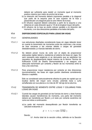 110
deberá ser suficiente para resistir un momento igual al momento
positivo máximo (por metro de ancho) de la losa.
b) La dirección del momento deberá suponerse paralela a la diagonal
que parte de la esquina para la cara superior de la losa y
perpendicular a la diagonal para la cara inferior de la losa.
c) El refuerzo especial deberá colocarse a partir de la esquina a una
distancia en cada dirección igual a 1/5 de la longitud mayor del paño.
d) El refuerzo de la losa se podrá colocar paralelo a la dirección del
momento, o en dos direcciones paralelas a los lados del paño.
17.4 DISPOSICIONES ESPECIALES PARA LOSAS SIN VIGAS
17.4.1 GENERALIDADES
17.4.1.1 Las estructuras diseñadas considerando losas sin vigas deberán tener
en cuenta la transmisión de momentos entre las columnas y las zonas
de losa cercanas a las mismas debido a cargas de gravedad
desbalanceadas y a fuerzas laterales de sismo.
17.4.1.2 Se deberá prever muros de corte con el objeto de proporcionar
adecuadas rigidez lateral y resistencia al sistema de losas sin vigas. No
será necesaria esta exigencia si se demuestra que se satisfacen los
requisitos de desplazamiento lateral máximo de la Norma Técnica de
Edificación E.030 de Diseño Sismorresistente y se asegura una
adecuada transmisión por cortante y flexión de los momentos entre la
losa y las columnas.
17.4.1.3 Para proporcionar mayor resistencia por cortante en dos direcciones
(punzonamiento), las losas sin vigas podrán diseñarse considerando
ábacos o capiteles.
Sólo se considerará estructuralmente efectiva la parte de capitel que se
localice dentro del mayor cono circular, pirámide recta o cuña
achaflanada con sus planos a no más de 45° del eje de la columna.
17.4.2 TRANSMISIÓN DE MOMENTO ENTRE LOSAS Y COLUMNAS PARA
LOSAS SIN VIGAS
17.4.2.1 Cuando las cargas de gravedad y/o las fuerzas de sismo u otras fuerzas
laterales causen transferencia de momento, una parte del momento
deberá ser transferida por flexión y el resto por cortante excéntrico tal
como se indica a continuación:
a) La parte del momento desequilibrado por flexión transferido se
calculará evaluando γf:
_____
γf = 1 / ( 1 + 2/3 √ b1/b2 )
Siendo:
b1: Ancho total de la sección crítica, definida en la Sección
 