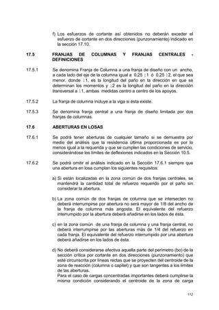 112
f) Los esfuerzos de cortante así obtenidos no deberán exceder el
esfuerzo de cortante en dos direcciones (punzonamiento) indicado en
la sección 17.10.
17.5 FRANJAS DE COLUMNAS Y FRANJAS CENTRALES -
DEFINICIONES
17.5.1 Se denomina Franja de Columna a una franja de diseño con un ancho,
a cada lado del eje de la columna igual a 0,25 l1 ó 0,25 l2, el que sea
menor. donde l1, es la longitud del paño en la dirección en que se
determinan los momentos y l2 es la longitud del paño en la dirección
transversal a l1, ambas medidas centro a centro de los apoyos.
17.5.2 La franja de columna incluye a la viga si ésta existe.
17.5.3 Se denomina franja central a una franja de diseño limitada por dos
franjas de columnas.
17.6 ABERTURAS EN LOSAS
17.6.1 Se podrá tener aberturas de cualquier tamaño si se demuestra por
medio del análisis que la resistencia última proporcionada es por lo
menos igual a la requerida y que se cumplen las condiciones de servicio,
considerándose los límites de deflexiones indicados en la Sección 10.5.
17.6.2 Se podrá omitir el análisis indicado en la Sección 17.6.1 siempre que
una abertura en losa cumplan los siguientes requisitos:
a) Si están localizadas en la zona común de dos franjas centrales, se
mantendrá la cantidad total de refuerzo requerido por el paño sin
considerar la abertura.
b) La zona común de dos franjas de columna que se intersecten no
deberá interrumpirse por abertura no será mayor de 1/8 del ancho de
la franja de columna más angosta. El equivalente del refuerzo
interrumpido por la abertura deberá añadirse en los lados de ésta.
c) en la zona común de una franja de columna y una franja central, no
deberá interrumpirse por las aberturas más de 1/4 del refuerzo en
cada franja. El equivalente del refuerzo interrumpido por una abertura
deberá añadirse en los lados de ésta.
d) No deberá considerarse efectiva aquella parte del perímetro (bo) de la
sección crítica por cortante en dos direcciones (punzonamiento) que
esté circunscrita por líneas rectas que se proyecten del centroide de la
zona de reacción (columna o capitel) y que son tangentes a los límites
de las aberturas.
Para el caso de cargas concentradas importantes deberá cumplirse la
misma condición considerando el centroide de la zona de carga
 