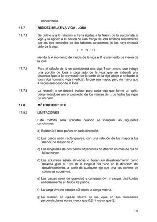 113
concentrada.
17.7 RIGIDEZ RELATIVA VIGA - LOSA
17.7.1 Se define α a la relación entre la rigidez a la flexión de la sección de la
viga y la rigidez a la flexión de una franja de losa limitada lateralmente
por los ejes centrales de dos tableros adyacentes (si los hay) en cada
lado de la viga:
α = Iv / I1
siendo Iv el momento de inercia de la viga e I1 el momento de inercia de
la losa.
17.7.2 Para el cálculo de Iv se considerará una viga T con ancho que incluya
una porción de losa a cada lado de la viga, que se extienda una
distancia igual a la proyección de la parte de la viga abajo o arriba de la
losa (viga normal o viga invertida), la que sea mayor, pero no mayor que
4 veces ei espesor de la losa.
17.7.3 La relación α se deberá evaluar para cada viga que forme un paño,
denominándose αm el promedio de los valores de α de todas las vigas
de un paño.
17.8 MÉTODO DIRECTO
17.8.1 LIMITACIONES
Este método será aplicable cuando se cumplan las siguientes
condiciones:
a) Existen 3 ó más paños en cada dirección.
b) Los paños sean rectangulares, con una relación de luz mayor a luz
menor, no mayor de 2.
c) Las longitudes de dos paños adyacentes no difieren en más de 1/3 de
la luz mayor.
d) Las columnas estén alineadas o tienen un desalineamiento como
máximo igual al 10% de la longitud del paño en la dirección del
desalineamiento, a partir de cualquier eje que una los centros de
columnas sucesivas.
e) Las cargas sean de gravedad y corresponden a cargas distribuidas
uniformemente en todos los paños.
f) La carga viva no excede a 3 veces la carga muerta.
g) La relación de rigidez relativa de las vigas en dos direcciones
perpendiculares no es menor que 0,2 ni mayor que 5.
 