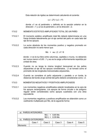 114
Esta relación de rigidez se determinará calculando el cociente:
(α1 l2²) / (α2 l1²)
donde α1 es el parámetro α definido en la sección anterior en la
dirección l1 y α2 es el parámetro α en la dirección l2.
17.8.2 MOMENTO ESTÁTICO AMPLIFICADO TOTAL DE UN PAÑO
17.8.2.1 El momento estático amplificado total Mo deberá determinarse en una
franja limitada lateralmente por el eje central del paño en cada lado del
eje de los apoyos.
17.8.2.2 La suma absoluta de los momentos positivo y negativo promedio en
cada dirección no será menor que:
Mo = wu l2 ln² / 8
donde ln es la luz libre entre columnas, capiteles o muros, no debiendo
ser nunca menor a 0,65 l1 y wu es la carga uniformemente repartida por
unidad de área.
17.8.2.3 Cuando no se tenga la misma longitud transversal en los paños
adyacentes al eje de los apoyos considerados, l2 se tomará como el
promedio de las longitudes transversales adyacentes.
17.8.2.4 Cuando se considere el paño adyacente y paralelo a un borde, la
distancia del borde al eje central del paño deberá considerarse como l2.
17.8.3 MOMENTOS NEGATIVOS Y POSITIVOS AMPLIFICADOS
17.8.3.1 Los momentos negativos amplificados estarán localizados en la cara de
los apoyos rectangulares. Los apoyos de forma circular o de polígono
regular serán considerados como apoyos cuadrados con una área
equivalente.
17.8.3.2 Los momentos negativos y positivos amplificados se obtendrán como un
coeficiente multiplicado por Mo, de la siguiente forma:
a) PAÑOS INTERIORES
M(-) = 0,65 Mo
M(+) = 0,35 Mo
b) PAÑOS EXTERIORES
Caso 1 Caso 2 Caso 3 Caso 4 Caso 5
Momento
 
