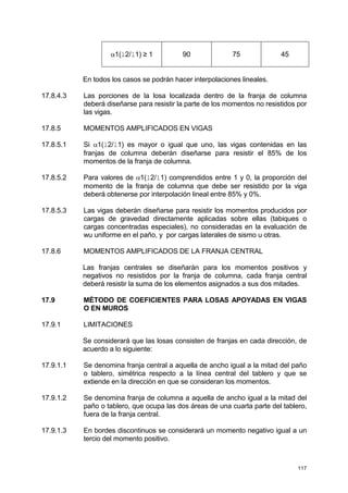 117
α1(l2/l1) ≥ 1 90 75 45
En todos los casos se podrán hacer interpolaciones lineales.
17.8.4.3 Las porciones de la losa localizada dentro de la franja de columna
deberá diseñarse para resistir la parte de los momentos no resistidos por
las vigas.
17.8.5 MOMENTOS AMPLIFICADOS EN VIGAS
17.8.5.1 Si α1(l2/l1) es mayor o igual que uno, las vigas contenidas en las
franjas de columna deberán diseñarse para resistir el 85% de los
momentos de la franja de columna.
17.8.5.2 Para valores de α1(l2/l1) comprendidos entre 1 y 0, la proporción del
momento de la franja de columna que debe ser resistido por la viga
deberá obtenerse por interpolación lineal entre 85% y 0%.
17.8.5.3 Las vigas deberán diseñarse para resistir los momentos producidos por
cargas de gravedad directamente aplicadas sobre ellas (tabiques o
cargas concentradas especiales), no consideradas en la evaluación de
wu uniforme en el paño, y por cargas laterales de sismo u otras.
17.8.6 MOMENTOS AMPLIFICADOS DE LA FRANJA CENTRAL
Las franjas centrales se diseñarán para los momentos positivos y
negativos no resistidos por la franja de columna, cada franja central
deberá resistir la suma de los elementos asignados a sus dos mitades.
17.9 MÉTODO DE COEFICIENTES PARA LOSAS APOYADAS EN VIGAS
O EN MUROS
17.9.1 LIMITACIONES
Se considerará que las losas consisten de franjas en cada dirección, de
acuerdo a lo siguiente:
17.9.1.1 Se denomina franja central a aquella de ancho igual a la mitad del paño
o tablero, simétrica respecto a la línea central del tablero y que se
extiende en la dirección en que se consideran los momentos.
17.9.1.2 Se denomina franja de columna a aquella de ancho igual a la mitad del
paño o tablero, que ocupa las dos áreas de una cuarta parte del tablero,
fuera de la franja central.
17.9.1.3 En bordes discontinuos se considerará un momento negativo igual a un
tercio del momento positivo.
 