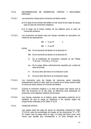 118
17.9.2 DETERMINACIÓN DE MOMENTOS, CORTES Y SECCIONES
CRÍTICAS
17.9.2.1 Las secciones críticas para momentos de flexión serán:
a) A lo largo de los bordes del tablero en las caras de las vigas de apoyo
para el caso de momentos negativos.
b) A lo largo de la líneas medias de los tableros para el caso de
momentos positivos.
17.9.2.2. Los momentos de flexión para las franjas centrales se calcularán por
medio de las expresiones:
Ma = C wu A² y
Mb = C wu B²
donde:
Ma: Es el momento de flexión en la dirección A.
Mb: Es el momento de flexión en la dirección B.
C: Es el coeficiente de momentos indicado en las Tablas
17.9.2.2a, 17.9.2.2b y 17.9.2.2c.
wu: Es la carga última uniformemente repartida por unidad de
área de la losa.
A: Es la luz libre del tramo en la dirección corta.
B: Es la luz libre del tramo en la dirección larga.
17.9.2.3 Los momentos para las franjas de columnas serán reducidos
gradualmente desde el valor total en el borde de la franja central hasta
un tercio de estos valores en el borde del tablero.
17.9.2.4 Cuando el momento negativo a un lado del apoyo sea menor que el
80% del momento en el otro lado, la diferencia será distribuida en
proporción a las rigideces relativas de las losas.
17.9.2.5 Las fuerzas cortantes en el tablero serán calculadas partiendo de la
hipótesis de que la carga se distribuye a los apoyos según las
proporciones indicadas en la Tabla 17.9.2.5.
17.9.3 VIGAS DE APOYO
Las cargas sobre las vigas de apoyo se calcularán mediante la Tabla
17.9.2.2a, para los porcentajes de cargas en las direcciones "A" y "B".
En ningún caso la carga sobre la viga, a lo largo del tramo corto, será
menor que aquella que corresponde a un área limitada por la
 