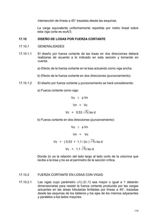 119
intersección de líneas a 45° trazadas desde las esquinas.
La carga equivalente uniformemente repartida por metro lineal sobre
esta viga corta es wuA/3.
17.10 DISEÑO DE LOSAS POR FUERZA CORTANTE
17.10.1 GENERALIDADES
17.10.1.1 El diseño por fuerza cortante de las losas en dos direcciones deberá
realizarse de acuerdo a lo indicado en esta sección y tomando en
cuenta:
a) Efecto de la fuerza cortante en la losa actuando como viga ancha.
b) Efecto de la fuerza cortante en dos direcciones (punzonamiento).
17.10.1.2 El diseño por fuerza cortante y punzonamiento se hará considerando:
a) Fuerza cortante como viga:
Vu ≥ φ Vn
Vn = Vc
__
Vc = 0,53 √ f'c bo d
b) Fuerza cortante en dos direcciones (punzonamiento):
Vu ≤ φ Vn
Vn = Vc
__
Vc = ( 0,53 + 1,1 / βc ) √ f'c bo d
__
Vc < 1,1 √ f'c bo d
Donde βc es la relación del lado largo al lado corto de la columna que
recibe a la losa y bo es el perímetro de la sección crítica.
17.10.2 FUERZA CORTANTE EN LOSAS CON VIGAS
17.10.2.1 Las vigas cuyo parámetro α1(l2/l1) sea mayor o igual a 1 deberán
dimensionarse para resistir la fuerza cortante producida por las cargas
actuantes en las áreas tributarias limitadas por líneas a 45°, trazadas
desde las esquinas de los tableros y los ejes de los mismos adyacentes
y paralelos a los lados mayores.
 