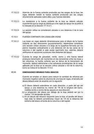 120
17.10.2.2 Además de la fuerza cortante producida por las cargas de la losa, las
vigas deberán resistir la fuerza cortante producida por las cargas
directamente aplicadas sobre ellas y por fuerzas laterales.
17.10.2.3 La resistencia a la fuerza cortante de la losa se deberá calcular
suponiendo que la carga se distribuye a las vigas de apoyo de acuerdo a
lo indicado en la Sección 17.10.2.1.
17.10.2.4 La sección crítica se considerará ubicada a una distancia d de la cara
del apoyo.
17.10.3 FUERZA CORTANTE EN LOSAS SIN VIGAS
17.10.3.1 Las losas sin vigas deberán dimensionarse para el efecto de la fuerza
cortante en dos direcciones (punzonamiento), debiéndose considerar
una sección crítica ubicada a lo largo de la superficie formada por los
planos trazados verticalmente a una distancia d/2 de las caras de la
columna o del capitel si este existe (perímetro bo), además deberá
verificarse en secciones sucesivas más distantes del apoyo.
17.10.3.2 Cuando la carga de gravedad, viento, sismo u otra fuerza lateral
produzca transmisión de momentos en las conexiones entre las losas y
las columnas, la fuerza cortante que se deriva de la transmisión de
momento, deberá adicionarse a los esfuerzos provenientes de la carga
aplicada por la losa en la sección crítica ubicada a d/2 de la columna,
como se indica en la Sección 17.4.2.
17.11 DIMENSIONES MÍNIMAS PARA ÁBACOS
Cuando se emplee un ábaco para reducir la cantidad de refuerzo por
momento negativo sobre la columna de una losa sin vigas, el tamaño del
ábaco deberá estar de acuerdo con lo siguiente:
a) El ábaco deberá extenderse en cada dirección, a partir del eje del
apoyo a una distancia no menor de 1/6 de la longitud del tramo,
medida centro a centro de los apoyos en esa dirección.
b) La proyección del ábaco por debajo de la losa deberá ser por lo
menos 1/4 del peralte de ésta.
c) En el cálculo del refuerzo requerido para la losa, el peralte del ábaco
bajo ésta no deberá considerarse mayor de 1/4 de la distancia del
extremo del ábaco al borde de la columna o del capitel.
 