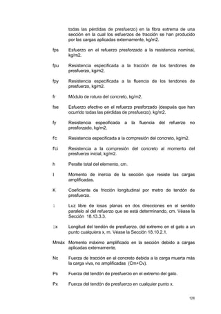 126
todas las pérdidas de presfuerzo) en la fibra extrema de una
sección en la cual los esfuerzos de tracción se han producido
por las cargas aplicadas externamente, kg/m2.
fps Esfuerzo en el refuerzo presforzado a la resistencia nominal,
kg/m2.
fpu Resistencia especificada a la tracción de los tendones de
presfuerzo, kg/m2.
fpy Resistencia especificada a la fluencia de los tendones de
presfuerzo, kg/m2.
fr Módulo de rotura del concreto, kg/m2.
fse Esfuerzo efectivo en el refuerzo presforzado (después que han
ocurrido todas las pérdidas de presfuerzo), kg/m2.
fy Resistencia especificada a la fluencia del refuerzo no
presforzado, kg/m2.
f'c Resistencia especificada a la compresión del concreto, kg/m2.
f'ci Resistencia a la compresión del concreto al momento del
presfuerzo inicial, kg/m2.
h Peralte total del elemento, cm.
I Momento de inercia de la sección que resiste las cargas
amplificadas.
K Coeficiente de fricción longitudinal por metro de tendón de
presfuerzo.
l Luz libre de losas planas en dos direcciones en el sentido
paralelo al del refuerzo que se está determinando, cm. Véase la
Sección 18.13.3.3.
lx Longitud del tendón de presfuerzo, del extremo en el gato a un
punto cualquiera x, m. Véase la Sección 18.10.2.1.
Mmáx Momento máximo amplificado en la sección debido a cargas
aplicadas externamente.
Nc Fuerza de tracción en el concreto debida a la carga muerta más
la carga viva, no amplificadas (Cm+Cv).
Ps Fuerza del tendón de presfuerzo en el extremo del gato.
Px Fuerza del tendón de presfuerzo en cualquier punto x.
 
