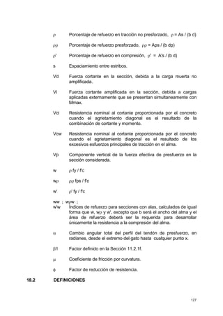 127
ρ Porcentaje de refuerzo en tracción no presforzado, ρ = As / (b d)
ρρ Porcentaje de refuerzo presforzado, ρρ = Aps / (b dp)
ρ' Porcentaje de refuerzo en compresión, ρ' = A's / (b d)
s Espaciamiento entre estribos.
Vd Fuerza cortante en la sección, debida a la carga muerta no
amplificada.
Vi Fuerza cortante amplificada en la sección, debida a cargas
aplicadas externamente que se presentan simultaneamente con
Mmax.
Vci Resistencia nominal al cortante proporcionada por el concreto
cuando el agrietamiento diagonal es el resultado de la
combinación de cortante y momento.
Vcw Resistencia nominal al cortante proporcionada por el concreto
cuando el agrietamiento diagonal es el resultado de los
excesivos esfuerzos principales de tracción en el alma.
Vp Componente vertical de la fuerza efectiva de presfuerzo en la
sección considerada.
w ρ fy / f'c
wρ ρρ fps / f'c
w' ρ' fy / f'c
ww ; wρw ;
w'w Índices de refuerzo para secciones con alas, calculados de igual
forma que w, wρ y w', excepto que b será el ancho del alma y el
área de refuerzo deberá ser la requerida para desarrollar
únicamente la resistencia a la compresión del alma.
α Cambio angular total del perfil del tendón de presfuerzo, en
radianes, desde el extremo del gato hasta cualquier punto x.
β1 Factor definido en la Sección 11.2.1f.
µ Coeficiente de fricción por curvatura.
φ Factor de reducción de resistencia.
18.2 DEFINICIONES
 