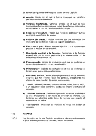 128
Se definen los siguientes términos para su uso en este Capítulo:
a) Anclaje.- Medio por el cual la fuerza pretensora se transfiere
permanentemente al concreto.
b) Concreto Presforzado.- Concreto armado en el cual se han
introducido esfuerzos internos para reducir los esfuerzos potenciales
de tracción en el concreto resultantes de las cargas.
c) Fricción por curvatura.- Fricción que resulta de dobleces y curvas
en el perfil especificado del tendón.
d) Fricción por alabeo.- Fricción causada por una desviación no
intencional del tendón con relación a su perfil especificado.
e) Fuerza en el gato.- Fuerza temporal ejercida por el aparato que
produce la tracción en los tendones.
f) Resistencia nominal a la fluencia.- Resistencia a la fluencia
especificada por la norma pertinente y en concordancia con lo
establecido en la Sección 3.4.
g) Postensionado.- Método de presfuerzo en el cual los tendones se
tensan después que el concreto ha endurecido.
h) Pretensionado.- Método de presfuerzo en el cual los tendones se
tensan antes que se coloque el concreto.
i) Presfuerzo efectivo.- El esfuerzo que permanece en los tendones
después que han ocurrido todas las pérdidas, exceptuando los
efectos de carga muerta y de cargas sobrepuestas.
j) Tendón.- Elemento de acero tal como alambre, cable, barra o torón,
o un paquete de tales elementos, usado para impartir presfuerzo al
concreto.
k) Tendones adheridos.- Tendones que están adheridos al concreto
ya sea directamente o por medio de inyección de mortero. Los
tendones no adheridos están libres de moverse con respeto al
concreto que los rodea.
l) Transferencia.- Operación de transferir la fuerza del tendón al
concreto.
18.3 ALCANCE
18.3.1 Las disposiciones de este Capítulo se aplican a elementos de concreto
sujetos a flexión presforzados con acero de alta resistencia.
 