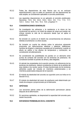 129
18.3.2 Todas las disposiciones de esta Norma que no se excluyan
específicamente y que no estén en oposición con las disposiciones de
este acápite, se considerarán aplicables a concreto presforzado.
18.3.3 Las siguientes disposiciones no se aplicarán al concreto presforzado:
Secciones 7.6.5, 9.6, 9.8.2, 9.8.3, 9.8.4, 9.9, 11.4, 11.5, 11.7,
12.6.1, 12.6.2, 12.8, 15.3, 15.4, 15.6 y Capítulo 17.
18.4 CONSIDERACIONES GENERALES
18.4.1 Se investigarán los esfuerzos y la resistencia a la rotura en las
condiciones de servicio y en todas las etapas de carga que puedan ser
críticas durante la vida de la estructura desde que se aplica el
presforzado.
18.4.2 Se tomarán en cuenta en el diseño las concentraciones de esfuerzos
debidas al presfuerzo o a otras causas.
18.4.3 Se tomarán en cuenta los efectos sobre la estructura adyacente
producidos por deformaciones elásticas y plásticas, deflexiones,
cambios de longitud y rotaciones causadas por el presfuerzo; cuando su
efecto es aditivo a los efectos de temperatura y contracción, se
considerarán simultáneamente.
18.4.4 Se considerarán las posibilidades de pandeo en un elemento entre
puntos de contacto del concreto con los tendones de presfuerzo. Se
considerará también el pandeo de almas y alas delgadas.
18.4.5 Al calcular las propiedades de la sección previas a la adherencia de los
tendones de presfuerzo, deberá considerarse el efecto de la pérdida del
área debida a los ductos vacíos. El área transformada de los tendones
adheridos puede ser incluida en miembros pretensionados y en
miembros postensados después de la inyección.
18.4.6 El módulo de elasticidad del concreto se supondrá como se indica en la
Sección 9.4.2.
18.4.7 El módulo de elasticidad del acero de presfuerzo será determinado por
medio de ensayos o proporcionado por el fabricante.
18.5 HIPÓTESIS
18.5.1 Las secciones planas antes de la deformación permanecen planas
después de la deformación.
18.5.2 En secciones agrietadas, se despreciará la capacidad del concreto para
resistir tracciones.
18.6 ESFUERZOS PERMISIBLES EN EL CONCRETO
 