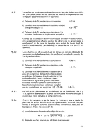 130
18.6.1 Los esfuerzos en el concreto inmediatamente después de la transmisión
del presfuerzo (antes de las pérdidas de presfuerzo dependientes del
tiempo) no deberán exceder de lo siguiente:
a) Esfuerzo de la fibra extrema en compresión: 0,6 f'ci
b) Esfuerzo de la fibra extrema en tracción, excepto ___
en lo permitido por c): 0,8 √ f'ci
c) Esfuerzo de la fibra extrema en tracción en los ___
extremos de elementos simplemente apoyados: 1,6 √ f'ci
Cuando los esfuerzos de tracción calculados excedan de estos valores,
debe proporcionarse refuerzo auxiliar de adherencia (no presforzado o
presforzado) en la zona de tracción para resistir la fuerza total de
tracción en el concreto, calculada bajo la suposición de una sección no
agrietada.
18.6.2 Los esfuerzos en el concreto bajo las cargas de servicio (después de
que presenten todas las pérdidas de presfuerzo) no deberán exceder de
los siguientes valores:
a) Esfuerzo de la fibra extrema en compresión: 0,45 f'c
b) Esfuerzo de la fibra extrema en tracción, en la __
zona precomprimida: 1,6 √ f'c
c) Esfuerzo de la fibra extrema en tracción en la
zona precomprimida de los elementos (excepto
en sistemas de losas en dos direcciones) en los
cuales el análisis basado en las secciones
transformadas agrietadas y en las relaciones
bilineales momento-deflexión demuestren que
las deflexiones inmediatas y diferidas cumplen __
con los requisitos de las secciones 18.8 y 18.9.2: 3,2√ f’c
18.6.3 Los esfuerzos permisibles en el concreto de las Secciones 18.6.1 y
18.6.2 pueden sobrepasarse cuando se demuestre mediante ensayos o
análisis que no se perjudica el comportamiento.
18.6.4 Cuando la transferencia de la fuerza de presfuerzo sea a través de
planchas de apoyo, los esfuerzos de aplastamiento sobre el concreto
debido al anclaje en concreto postensionado con refuerzo adecuado en
las regiones finales no excederán de:
a) Inmediatamente después del anclaje del tendón:
___________
fb = 0,8 f'ci √ (A2/A1 - 0,2) ≤ 1,25 f'ci
b) Después que han ocurrido las pérdidas de presfuerzo:
 