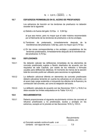 131
______
fb = 0,6 f'c √ (A2/A1) ≤ f'c
18.7 ESFUERZOS PERMISIBLES EN EL ACERO DE PRESFUERZO
Los esfuerzos de tracción en los tendones de presfuerzo no deberán
exceder de lo siguiente:
a) Debido a la fuerza del gato: 0,8 fpu ó 0,94 fpy
el que sea menor, pero no mayor que el valor máximo recomendado
por el fabricante de los tendones de presfuerzo o de los anclajes.
b) Tendones de pretensado, inmediatamente después de la
transferencia del presfuerzo: 0,82 fpy, pero no mayor que 0,74 fpu
c) En las zonas correspondientes a los anclajes y acopladores de los
tendones postensados, inmediatamente después de la transferencia
del presfuerzo: 0,70 fpu
18.8 DEFLEXIONES
18.8.1 Se deberán calcular las deflexiones inmediatas de los elementos de
concreto presforzado sujetos a flexión diseñados de acuerdo con los
requisitos de este Capítulo, por medio de los métodos o fórmulas
usuales para deflexiones elásticas. El momento de inercia de la sección
total de concreto podrá ser utilizado para secciones no agrietadas.
18.8.2 La deflexión adicional diferida en elementos de concreto presforzado
deberá calcularse teniendo en cuenta los esfuerzos en el concreto y en
el acero bajo carga sostenida e incluyendo los efectos de la fluencia y la
contracción del concreto, así como la relajación del acero.
18.8.3 La deflexión calculada de acuerdo con las Secciones 18.8.1 y 18.8.2 no
debe exceder los límites estipulados en la Tabla 10.4.4.2.
18.9 RECUBRIMIENTOS
18.9.1 Deberá proporcionarse el siguiente recubrimiento mínimo de concreto al
refuerzo presforzado y no presforzado, ductos y anclajes en los
extremos, excepto en lo previsto en las Secciones 18.9.2 y 18.9.3.
Recubrimiento
mínimo, cm:
a) Concreto vaciado contra el suelo o en
contacto con agua de mar:…………………….. 7,0
 