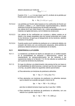 133
deberá calcularse por medio de:
Px e ( K lx + µ α )
Cuando ( K lx + µ α ) no sea mayor que 0,3, el efecto de la pérdida por
fricción podrá calcularse por medio de:
Ps = Px ( 1 + K lx + µ α )
18.10.2.2 Las pérdidas por fricción debe basarse en los coeficientes de fricción por
curvatura y alabeo µ y K, determinados experimentalmente y deberán
verificarse durante las operaciones de tensado del tendón.
Los valores de K (por metro lineal) y de µ varían apreciablemente con el
material y la rigidez del ducto y con el método de construcción.
18.10.2.3 Los valores de los coeficientes por curvatura y alabeo usados en el
diseño y los rangos aceptables para las fuerzas producidas por el gato
en los tendones, al igual que el alargamiento de los tendones, deberán
indicarse en los planos.
18.10.2.4 Cuando pueda ocurrir pérdida de presfuerzo en un elemento debido a la
conexión del mismo con una construcción adyacente, dicha pérdida de
presfuerzo deberá tomarse en consideración en el diseño.
18.11 RESISTENCIA A LA FLEXIÓN
18.11.1 La resistencia a la flexión de diseño se calculará con un análisis basado
en la compatibilidad de esfuerzos y deformaciones, usando las
características de esfuerzo-deformación de los tendones y las
suposiciones dadas en la Sección 11.2. En los cálculos se sustituirá fps
por fy para los tendones de presfuerzo.
18.11.2 En lugar de efectuar una determinación más precisa de fps con base en
la compatibilidad de deformaciones y siempre que fse sea mayor o igual
a 0,5 fpu, se podrán utilizar los siguientes valores aproximados:
a) Para elementos con tendones de presfuerzo adheridos:
fps = fpu ( 1 – 0,5 ρρ fpu / f’c )
b) Para elementos con tendones de presfuerzo no adheridos siempre
que la relación luz a peralte sea igual o menor de 35:
fps = fse + 700 + f'c / (100 ρρ)
pero fps no deberá tomarse mayor que fpy ni que (fse + 4200).
c) Para miembros con tendones de presfuerzo no adheridos, con una
relación luz a peralte mayor de 35:
fps = fse + 700 + f'c / (300 ρρ)
 
