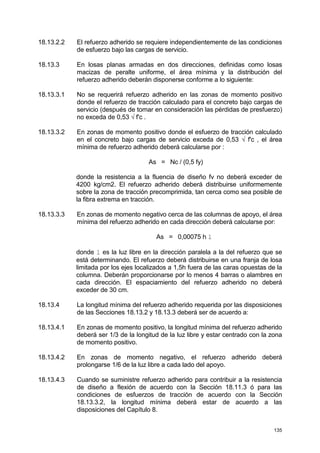135
18.13.2.2 El refuerzo adherido se requiere independientemente de las condiciones
de esfuerzo bajo las cargas de servicio.
18.13.3 En losas planas armadas en dos direcciones, definidas como losas
macizas de peralte uniforme, el área mínima y la distribución del
refuerzo adherido deberán disponerse conforme a lo siguiente:
18.13.3.1 No se requerirá refuerzo adherido en las zonas de momento positivo
donde el refuerzo de tracción calculado para el concreto bajo cargas de
servicio (después de tomar en consideración las pérdidas de presfuerzo)
no exceda de 0,53 √ f'c .
18.13.3.2 En zonas de momento positivo donde el esfuerzo de tracción calculado
en el concreto bajo cargas de servicio exceda de 0,53 √ f'c , el área
mínima de refuerzo adherido deberá calcularse por :
As = Nc / (0,5 fy)
donde la resistencia a la fluencia de diseño fv no deberá exceder de
4200 kg/cm2. El refuerzo adherido deberá distribuirse uniformemente
sobre la zona de tracción precomprimida, tan cerca como sea posible de
la fibra extrema en tracción.
18.13.3.3 En zonas de momento negativo cerca de las columnas de apoyo, el área
mínima del refuerzo adherido en cada dirección deberá calcularse por:
As = 0,00075 h l
donde l es la luz libre en la dirección paralela a la del refuerzo que se
está determinando. El refuerzo deberá distribuirse en una franja de losa
limitada por los ejes localizados a 1,5h fuera de las caras opuestas de la
columna. Deberán proporcionarse por lo menos 4 barras o alambres en
cada dirección. El espaciamiento del refuerzo adherido no deberá
exceder de 30 cm.
18.13.4 La longitud mínima del refuerzo adherido requerida por las disposiciones
de las Secciones 18.13.2 y 18.13.3 deberá ser de acuerdo a:
18.13.4.1 En zonas de momento positivo, la longitud mínima del refuerzo adherido
deberá ser 1/3 de la longitud de la luz libre y estar centrado con la zona
de momento positivo.
18.13.4.2 En zonas de momento negativo, el refuerzo adherido deberá
prolongarse 1/6 de la luz libre a cada lado del apoyo.
18.13.4.3 Cuando se suministre refuerzo adherido para contribuir a la resistencia
de diseño a flexión de acuerdo con la Sección 18.11.3 ó para las
condiciones de esfuerzos de tracción de acuerdo con la Sección
18.13.3.2, la longitud mínima deberá estar de acuerdo a las
disposiciones del Capítulo 8.
 