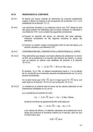 136
18.14 RESISTENCIA AL CORTANTE
18.14.1 El diseño por fuerza cortante de elementos de concreto presforzado
sujetos a flexión se basará en las ecuaciones de la Sección 13.1.1 y lo
establecido en la Sección 13.1.2.
18.14.2 Las secciones situadas a una distancia menor que "h/2" desde la cara
del apoyo podrán ser diseñadas para la fuerza cortante Vu calculada a
una distancia "h/2", si se cumplen las siguientes condiciones:
a) Cuando la reacción del apoyo, en dirección del corte aplicado,
introduce compresión en las regiones cercanas al apoyo del
elemento.
b) Cuando no existen cargas concentradas entre la cara del apoyo y la
sección ubicada a una distancia "h/2".
18.14.3 CONTRIBUCIÓN DEL CONCRETO EN LA RESISTENCIA AL CORTE
18.14.3.1 Para elementos que tengan una fuerza efectiva de presfuerzo no menor
al 40% de la resistencia a la tracción del refuerzo por flexión, a menos
que se efectúe un cálculo más detallado de acuerdo a la Sección
18.14.3.2:
__
Vc = ( 0,16 √ f'c + 49 Vu d / Mu ) bw d
El cociente Vu d / Mu no deberá considerarse mayor a 1 en el cálculo
de Vc, donde Mu es el momento actuante simultáneamente con Vu en la
sección considerada.
__ __
Vc no será menor que: 0,53 √ f'c bw d ni mayor que 0,13 √ f'c bw d, o el
valor dado en la Sección 18.14.3.4 ó en la Sección 18.14.3.5.
18.14.3.2 La resistencia al cortante será el menor de los valores obtenidos en las
expresiones señaladas en a) y en b):
a) La resistencia al cortante Vci será :
__
Vci = 0,16 √ f'c bw d + Vd + Vi Mcr / Mmáx
donde el momento de agrietamiento Mcr está dado por:
__
Mcr = ( 0,16 √ f'c + fpe - fd ) I / Yt
y los valores de Mmáx y Vi deberán calcularse de la distribución de la
carga que produzca el momento máximo en la sección, pero sin que
Vci sea menor que:
__
0,45 √ f'c bw d
 