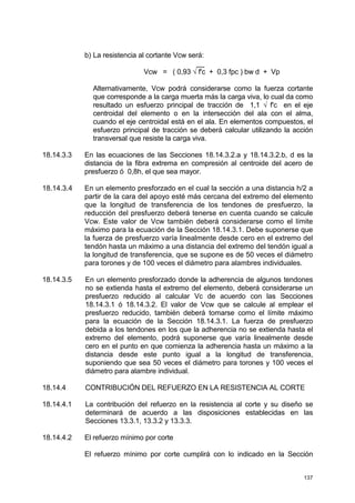 137
b) La resistencia al cortante Vcw será:
__
Vcw = ( 0,93 √ f'c + 0,3 fpc ) bw d + Vp
Alternativamente, Vcw podrá considerarse como la fuerza cortante
que corresponde a la carga muerta más la carga viva, lo cual da como
resultado un esfuerzo principal de tracción de 1,1 √ f'c en el eje
centroidal del elemento o en la intersección del ala con el alma,
cuando el eje centroidal está en el ala. En elementos compuestos, el
esfuerzo principal de tracción se deberá calcular utilizando la acción
transversal que resiste la carga viva.
18.14.3.3 En las ecuaciones de las Secciones 18.14.3.2.a y 18.14.3.2.b, d es la
distancia de la fibra extrema en compresión al centroide del acero de
presfuerzo ó 0,8h, el que sea mayor.
18.14.3.4 En un elemento presforzado en el cual la sección a una distancia h/2 a
partir de la cara del apoyo esté más cercana del extremo del elemento
que la longitud de transferencia de los tendones de presfuerzo, la
reducción del presfuerzo deberá tenerse en cuenta cuando se calcule
Vcw. Este valor de Vcw también deberá considerarse como el límite
máximo para la ecuación de la Sección 18.14.3.1. Debe suponerse que
la fuerza de presfuerzo varía linealmente desde cero en el extremo del
tendón hasta un máximo a una distancia del extremo del tendón igual a
la longitud de transferencia, que se supone es de 50 veces el diámetro
para torones y de 100 veces el diámetro para alambres individuales.
18.14.3.5 En un elemento presforzado donde la adherencia de algunos tendones
no se extienda hasta el extremo del elemento, deberá considerarse un
presfuerzo reducido al calcular Vc de acuerdo con las Secciones
18.14.3.1 ó 18.14.3.2. El valor de Vcw que se calcule al emplear el
presfuerzo reducido, también deberá tomarse como el límite máximo
para la ecuación de la Sección 18.14.3.1. La fuerza de presfuerzo
debida a los tendones en los que la adherencia no se extienda hasta el
extremo del elemento, podrá suponerse que varía linealmente desde
cero en el punto en que comienza la adherencia hasta un máximo a la
distancia desde este punto igual a la longitud de transferencia,
suponiendo que sea 50 veces el diámetro para torones y 100 veces el
diámetro para alambre individual.
18.14.4 CONTRIBUCIÓN DEL REFUERZO EN LA RESISTENCIA AL CORTE
18.14.4.1 La contribución del refuerzo en la resistencia al corte y su diseño se
determinará de acuerdo a las disposiciones establecidas en las
Secciones 13.3.1, 13.3.2 y 13.3.3.
18.14.4.2 El refuerzo mínimo por corte
El refuerzo mínimo por corte cumplirá con lo indicado en la Sección
 